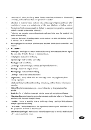 NOTES
29
• Education is a social process by which society deliberately transmits its accumulated
knowledge, skills and values from one generation to another.
• Education in narrower sense includes only getting degree/diploma/certificate after
completion of a course in an institution but in wider sense it indicates as life long process.
• Application of philosophical principle in the field of education to solve various educational
issues is regarded as educational philosophy.
• Philosophy and education are complementary to each other in the sense that both deal with
nature of human being.
• Philosophy determines the various aspects of education such as: aims, curriculum, methods
of teaching, role of teacher etc.
• Philosophy provide theoretical guideline to the education where as education make it into
practice.
1.7 GLOSSARY
• Philosophy: Philosophy is a critical examination of reality characterized by rational inquiry
that aims at the Truth for the sake of attaining wisdom.
• Metaphysics: Study about the Reality.
• Epistemology: Study about the Knowledge.
• Axiology: Study about Value.
• Cosmology: Study about origin, nature & development of Universe.
• Theology: Deals with religion or God.
• Anthropology: Study about human being.
• Ontology: study of the nature of existence.
• Empiricism: A theory which states that knowledge comes only or primarily from
sensory experience
• Intuition: Ability to understand something instinctively, without the need for conscious
reasoning.
• Ethics: Moral principles that govern a person’s behavior or the conducting of an
activity.
• Aesthetics: Set of principles concerned with the nature and appreciation of beauty.
• Education: Education is a social process that intends to modify the behavior of the pupil in
social desirable direction through learning.
• Learning: Process of acquiring new or modifying existing knowledge/skills/behaviors
through experience or training.
• Curriculum: Totality of experiences that a pupil receives through the manifold activities
that go on inside & outside of the classroom.
• Educational philosophy: Application of principle of philosophy in the field of education to
solve various educational issues.
 