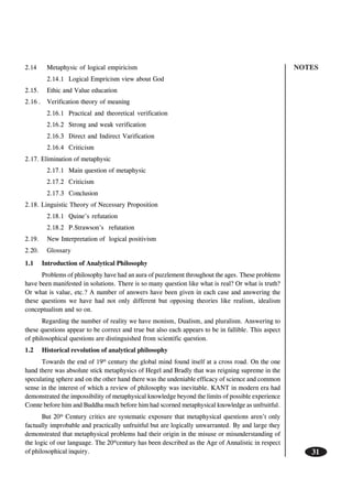 NOTES
31
2.14 Metaphysic of logical empiricism
2.14.1 Logical Empricism view about God
2.15. Ethic and Value education
2.16 . Verification theory of meaning
2.16.1 Practical and theoretical verification
2.16.2 Strong and weak verification
2.16.3 Direct and Indirect Varification
2.16.4 Criticism
2.17. Elimination of metaphysic
2.17.1 Main question of metaphysic
2.17.2 Criticism
2.17.3 Conclusion
2.18. Linguistic Theory of Necessary Proposition
2.18.1 Quine’s refutation
2.18.2 P.Strawson’s refutation
2.19. New Interpretation of logical positivism
2.20. Glossary
1.1 Introduction of Analytical Philosophy
Problems of philosophy have had an aura of puzzlement throughout the ages. These problems
have been manifested in solutions. There is so many question like what is real? Or what is truth?
Or what is value, etc.? A number of answers have been given in each case and answering the
these questions we have had not only different but opposing theories like realism, idealism
conceptualism and so on.
Regarding the number of reality we have monism, Dualism, and pluralism. Answering to
these questions appear to be correct and true but also each appears to be in fallible. This aspect
of philosophical questions are distinguished from scientific question.
1.2 Historical revolution of analytical philosophy
Towards the end of 19th
century the global mind found itself at a cross road. On the one
hand there was absolute stick metaphysics of Hegel and Bradly that was reigning supreme in the
speculating sphere and on the other hand there was the undeniable efficacy of science and common
sense in the interest of which a review of philosophy was inevitable. KANT in modern era had
demonstrated the impossibility of metaphysical knowledge beyond the limits of possible experience
Comte before him and Buddha much before him had scorned metaphysical knowledge as unfruitful.
But 20th
Century critics are systematic exposure that metaphysical questions aren’t only
factually improbable and practically unfruitful but are logically unwarranted. By and large they
demonstrated that metaphysical problems had their origin in the misuse or misunderstanding of
the logic of our language. The 20th
century has been described as the Age of Annalistic in respect
of philosophical inquiry.
 