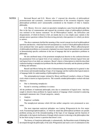 NOTES
32
Bertrand Russel and G.E. Moore who 1st
exposed the absurdity of philosophical
pronouncement and systematic, consistent demonstration of the erroneous linguistic origin
philosophical problems aren’t unreasonably considered as the founders of what is Analytic
philosophy.
G.E. Moores first ever attack on speculative metaphysics came from the philosophy that
flies in the face of commonsense and exposed the erroneous origin of philosophical problems
was outlined in his famous statement “In all Philosophical studies, the difficulties and
disagreements, of which its history is full, are mainly due to a very simple cause: namely to the
attempt answer questions without first discovering precisely what question it is which you desire
to answer.
The above statement clarified the meaning of the crucial concept involved in philosophical
questions and theories, which had been left unexplained as a result of which philosophical theories
were produced that went against commonsense and ordinary beliefs. Where asRusselsexposér
of philosophical problems as erroneously originated was more logical and analytical and consisted
in demonstrating specific confusions in the use of language that led to speculative problems in
philosophy.
He also attributed many of the prominent metaphysical theories to the confusion between
the grammatical form an logical form of our sentences or confusion between logical form and
real logical form of our daily use sentences. Russel’s theory of description in which he described
confusion leading to metaphysical problems like the problem of unreality and the platonic problem
of Being and substance.
Russell and Moore belong the credit of demonstrating that metaphysical in general is due
to the misuse and misunderstanding of logic of our language and the tradition that logical analysis
of language holds for understanding of philosophical problems.
The antimetaphysical temper initiated by Moore and Russell reached a climax at Vienna
circle which is known as logical positivist. The scientific minded philosophers worked with dual
objective.
• One is eliminating metaphysics
• Second is restoring confidence in science.
All the problems of traditional philosophy arise due to commission of logical error. And they
sought to dissolve these problems by logical analysis of language which consisted in analyzing
meaningful statements into 2 broad categories, namely
1. Analytic
2. Empirical verifiable.
The metaphysical utterance which fell into neither categories were pronounced as non-
sense.
The most important analytical philopher was Ludwig Wittgenstein.In his first major
work.Tractatuslogicopholosophicus, in which he stated that philosophical problems are pseudo
problems arising out of the misunderstanding of the logic of our language and the function of
philosophy is the logical clarification of though which consists in showing to the philosophers that
he has been trying to answer a question that doesn’t exist.
The history of Analytical philosophy is schematically, the Russellain trend of thinking has
developed through the philosophy of the early Wittgenstein and reach a sort of culmination in the
 