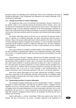 NOTES
33
therapeutic analysis of Cambridge school of philosophy. Moore’s line of thinking has developed
through the philosophy of later Wittgenstein and culminated in the ordinary philosophy of the
oxford school of philosophy.
1.2.1 Metaphysical Position of Analytic Philosophies
The metaphysical stage is not as well defined as the theological, because its function was
less definite. Infact it was a transition between the theological and the Analytic, and as such
provided not far reaching beliefs nor did not it determine any social structures. The attempt in the
metaphysical stage to provide substantial substitutes for the belief supernatural cushioned the
shock of the conflict between the theological and analytical a provided an intellectual medium in
which positive philosophy gradually gained the ascendance and theological philosophy gradually
declined.
The Analytic philosopher points out that they are not concerned with questions inside a
frame of reference as in traditional philosophy, but rather with questions about the frame of
reference. Many of this group of philosophers deal with this problem of the nature of the frame
of reference through an analysis of language and its meanings. A.J.Ayer of example is particularly
concerned with the meaning of sentences as opposed to individual work. He rejects metaphysic
on the metaphysics on the grounds that there is no basis in sense experiences for the statements
of metaphysicians.
They set up a criterion of verifiability to establish whether or not a statement has significance.
For them verifiability is dependent upon whether or not a statement has meaning. They conclude
they if it does, it is logically possible to make observations relevant to the probability of its truth
or false hood.
Alfred julesAyer in his book “Language, truth and logic has rightly commented” we say
that a sentence is factually significant to nay given person, if, any only if, he knows who to verify
the proposition which it purports to express- that is, if he knows what observations would lead
him, under certain conditions, to accept the proposition as being true or reject it as being false.
If, on the other hand, the putative proposition is of such a character that the assumption of its
truth or false hood is consistent with any assumption whatsoever concerning the nature of his
future experience, then, as far as he is, if not a tautology, a mere pseudo-proposition. The
sentence expressing it may be emotionally significant to him, but it is not literally significant”.
Some of the Analytic philosophers go ever further indicating that verifiability is nothing
more than a logical lack of self contradiction. Basically, then the criteria of verifiability simply
imputes meaning to statements that can be either verified or falsified. this criterion that leads to
the denial of metaphysics.
1.2.2 Epistemological position of Analytic philosophies
The connotations of analytic epistemology vary from one philosopher to another. A significant
divergence is found in Karl Poper, who holds that in empirical matters, a judgment must be
falsifiable, but is never, in the last analysis verifiable. That is, it is always possible that something
will happen which will require abandonment of an idea found tenable until then, but it is never
possible that “the last fact is in” so that a proposition has passed beyond question. Popper also
finds other categories of judgments besides empirical one acceptable, but holds that they have a
different type of meaning.
Analytic philosophy is, a theory of knowledge. While some analysis today denies a bit
heatedly that they are positivists, the system is certainly competent in the repudiation of
 