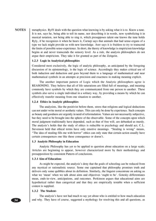 NOTES
34
metaphysics. RylY deals with the question what knowing is by asking what it is to. Know a tune.
It is not, says he, being able to tell its name, nor describing it in words, now symbolizing it in
musical notation, not being able to sing it, which presupposes talent one knows the tune holds
Ryly, if he recognizes it when he hears it, Carnep says that animals that had sense-organs of a
type we lack might provide us with new knowledge. Arer says it is fruitless to try to transcend
the limits of possible sense-experience. In short, the theory of knowledge is empiricism knowledge
begins at and never transcends the sensory level. As a rule, the analysis philosophers do not
argue their empiricism. They take it for granted as part of the Zeitgeist.
1.2.3 Logic in Analytical philosophies
Considered most exclusively, the logic of analytic philosophy, as anticipated by the foregoing
discussion of its epistemology, is the logic of science. Accordingly they makes critical use of
both induction and deduction and goes beyond them to a language of mathematical and near
mathematical symbols in an attempts at precision and exactness in making meaning explicit.
The another important pattern of Logic which the Analytic philosophers agree is
REASONING. They believe that all of life saturations are filled full of meanings, and meaning
commonly have symbols by which they are communicated from one person to another. These
symbols also serve a single individual in a solitary way, by providing a means by which he can
effectively transfer meaning from one situation to another.
1.2.4 Ethics in Analytic philosophies
The analysists, like the positivist before them, stress that religions and logical deductions
can not under write moral or aesthetic values. This can only be done by experience. Such concepts
as beauty and goodness are urgently in need of reformulation. Values are not necessarily subjective,
but they need to be brought into the sphere of the observable. Some of the concepts upon which
moral judgment traditionally have depended, such as that of free will, are debunked as murdy.
The analysis’s holds that the study of ethics is reducible to psychology and should act; C.L.
Stevenson held that ethical terms have only emotive meanings. “Stealing is wrong” means,
“The idea of stealing fills me with horror” ethics can only state that certain action usually have
certain consequences one like these consequence or doesn’t.
1.3 Analytic Philosophy in Education
Analytic Philosophy has yet to be applied to question about education on a large scale;
Articles are beginning to appear, however characterized more by their methodology and
presupposition by consistent Pattern of conclusions.
1.3.1 Aim of Education-
As might be expected, the analysis’s deny that the goals of schooling can be reduced from
any mystical or rationalistic source. Some one captained that philosophy promises truth and
delivers only some quibbles about its definition. Similarly, the linguist concentrate on asking us
what we ‘mean’ when we talk about aims and objectives ‘ought to be’. Gotesky differentiates
mean, ends-in-view, anticipations, and outcomes. Perkinson argues that educational aims are
hypothetical rather than categorical and that they are empirically testable when a sufficient
contest is supplied.
1.3.2 The Student-
The analysis’s have not had much to say yet about who is entitled to how much education
and why. They have of course, suggested a mythology for resolving this and all questions, as
 