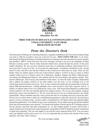 DIRECTORATE OF DISTANCE & CONTINUING EDUCATION
UTKAL UNIVERSITY, VANI VIHAR
BHUBANESWAR-751 007
From the Director's DeskFrom the Director's DeskFrom the Director's DeskFrom the Director's DeskFrom the Director's Desk
The Directorate of Distance & Continuing Education, originally established as the University Evening College
way back in 1962 has travelled a long way in the last 52 years. ‘EDUCATION FOR ALL’ is our motto.
Increasingly the Open and Distance Learning institutions are aspiring to provide education for anyone, anytime
and anywhere. DDCE, Utkal University has been constantly striving.to rise up to the challenges of Open
Distance Learning system. Nearly ninety thousand students have passed through the portals of this great
temple ofleaming. We may not have numerous great tales of outstanding academic achievements but we
have great tales of success in life, of recovering lost opportunities, tremendous satisfaction in life, turning
points in career and those who feel that without us they would not be where they are today. There are also
flashes when our students figure in best ten in their honours subjects. In 2014 we have as many as fifteen
students within top ten of honours merit list of Education, Sanskrit, English and Public Administration,
Accounting and Management Honours. Our students must be free from despair and negative attitude. They
must be enthusiastic, full of energy and confident of their future. To meet the needs of quality enhancement
and to address the quality concerns of our stake holders over the years, we are switching over to self
instructional material printed courseware. Now we have entered into public private partnership to bring out
quality SIM patterncourseware. Leading publishers have come forward to share their expertise with us. A
number of reputed authors have now prepared the course ware. Self Instructional Material in printed book
format continues to be the core learning material for distance learners. We are sure that students would go
beyond the course ware provided by us. We are aware that most of you are working and have also family
responsibility. Please remember that only a busy person has time for everything and a lazy person has none.
We are sure you will be able to chalk out a well planned programme to study the courseware. By choosing to
pursue a course in distance mode, you have made a commitment for self improvement and acquiring higher
educational qualification. You should rise up to your commitment. Every student must go beyond the standard
books and self instructional course material. You should read number of books and use ICT learning resources
like the internet, television and radio programmes etc. As only limited number of classes will be held, a
student should come to the personal contact programme well prepared.ThePf'P should be used for clarification
of doubt and counseling. This can only happen if you read the course material before PCP. You can always
mail your feedback on the course ware to us. It is very important that you discuss the contents of the course
materials with other fellow learners.
We wish you happy reading.
(S.P. Pani)
DIRECTOR
D.D.C.E.
Education For All
 
