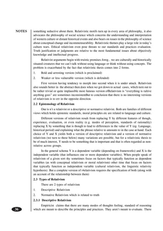 NOTES
36
something seductive about them. Relativistic motifs turn up in every area of philosophy, it also
advocates the philosophy of social science which concerns the understanding and interpretation
of western culture or distant historical events and also bears on issues in the philosophy of science
about conceptual change and incommensurability. Relativistic themes play a large role in today’s
culture wars. Ethical relativism even pose threats to our standards and practices evaluation.
Truth justification or judgments are relative to the most fundamental issues about objectively
knowledge and intellectual progress.
Relativist arguments begin with truistic premises.foreg.. we are culturally and historically
situated creatures that we can’t talk without using language or think without using concepts. The
problem is exacerbated by the fact that relativistic thesis comes into 2 forms.
1. Bold and arresting version (which is proclaimed)
2. Weaker or less vulnerable version (which is defended)
First version having tendency to morph into second when it is under attack. Relativism
also sounds better in the abstract then does when we got down to actual cases, which turn out to
be rather trivial or quite implausible most famous version ofRelativism is “everything is raltive
anything goes” are sometimes inconsistentBut to conclusion that there is no interesting versions
of relativism is to err in the opposite direction.
2.2 Epistemology of Relativism
One is n’t a relativist or a descriptive or normative relativist. Both are families of different
views which holds epistemic standards, moral principles etc are related to language and culture.
Different versions of relativism result from replacing Y by different features of though,
experience, evaluation, or even reality (e.g. modes of perception, standards of rationality)
replacing X by something that is though to lead to differences in the value of Y (eg. Language,
historical period) and explaining what the phrase relative to amounts to in the case at hand. Each
choice of Y and X yields both a version of descriptive relativism and a version of normative
relativism (we turn to these below) many variations are possible, but for a relativistic thesis to
be of much interest, Y needs to be something that is important and that is often regarded as non-
relative across groups.
In the general schema Y is a dependent variable (depending on frameworks) and X is the
independent variable (that influences one or more dependent variables). When people speak of
relativism of a given sort thy sometimes focus on factors that typically function as dependent
variables (as with conceptual relativism or moral relativism) other time that focus on factors
that typically function as independent variable (cultural relativism, the linguistic relativity
hypothesis). But a complete version of r4elativism requires the specification of both (along with
an account of the relationship between them)
2.3 Types of Relativism
There are 2 types of relativism
1. Descriptive Relativism
2. Normative Relativism which is related to truth
2.3.1 Descriptive Relativism
Empiricist claims that there are many modes of thoughts feeling, standard of reasoning
which are meant to describe the principles and practices. They aren’t meant to evaluate. There
 