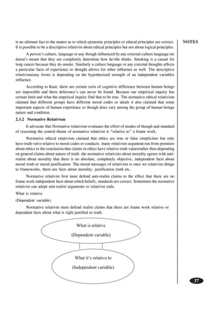 NOTES
37
is no ultimate fact to the matter as to which epistemic principles or ethical principles are correct.
It is possible to be a descriptive relativist about ethical principles but not about logical principles.
A person’s culture, language or any though influenced by any external culture language etc
doesn’t meant that they are completely determine how he/she thinks. Smoking is a casual for
long cancer because they do smoke. Similarly a culture language or any external thoughts affects
a particular facts of experience or thought allows for other influence as well. The descriptive
relativism(any form) is depending on the hypothesized strength of an independent variables
influence.
According to Kant, there are certain sorts of cognitive difference between human beings
are impossible and there deference’s can never be found. Because our empirical inquiry has
certain limit and what the empirical inquiry find that to be true. The normative ethical relativism
claimed that different groups have different moral codes or ideals it also claimed that some
important aspects of human experience or though does vary among the group of human beings
nature and condition.
2.3.2 Normative Relativism
It advocate that Normative relativism evaluates the effort of modes of though and standard
of reasoning the central theme of normative relativist is “relative to” a frame work.
Normative ethical relativism claimed that ethics are true or false simplicitier but only
have truth valve relative to moral codes or conducts. many relativists argument run from premises
about ethics to the conclusion that claims in ethics have relative truth valuesrather then depending
on general claims about nature of truth .the normative relativists about morality agrees with anti-
realist about morality that there is no absolute, completely objective, independent facts about
moral truth or moral justification. The moral messages of relativists is once we relativize things
to frameworks, there are facts about morality, justification truth etc.
Normative relativist first must defend anti-realist claims to the effect that there are no
frame work independent facts about which beliefs, standards are correct. Sometimes the normative
relativist can adopt anti-realist arguments to relativist ends.
What is relative
(Dependent variable)
Normative relativist must defend realist claims that there are frame work relative or
dependant facts about what is right justified or truth.
 
What is relative
(Dependent variable)
What it’s relative to
(Independent variable)
 
