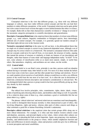 NOTES
39
2.5.1 Central Concepts
Conceptual relativism is the view that different groups, e.g. those with very different
languages or cultures, may have rather different central concepts and that this can lead their
members to rather different conceptions of the world. Conceptual relativism can be quite global
but it also comes in more local versions that apply to more limited domains like ethics or science;
for example, Kuhn tells us that what characterizes scientific revolution is “change in several of
the taxonomic categories prerequisite to scientific descriptions and generalization.
Descriptive Conceptual Relativism is the empirical thesis that members of at least some different
groups, e.g., some cultures, linguistic communities or biological species, have interestingly
different sets of central concepts. For example, it is generally agreed our modern concept of
individual rights did not exist in the Ancient world.
Normative conceptual relativism in the sense we will use here, is the philosophical thesis that
no single set of central concepts is correct in any framework-dependent sense, although a set of
concepts may be correct relative to a framework. The normative conceptual relativist often adds
that our concepts could never be read off from, or even match, the structure of reality, arguing
that instead the notions of structure or similarity or kinds are features of our descriptions and
thoughts, rather than features of some mind- and language-independent reality “in-itself” To be
sure, some schemes of classification strike us as much more natural, simple, or useful than
others. But naturalness, simplicity, and usefulness are our values, not the worlds.
1.5.2 Central belief.
A central belief or to use Kant’s term, principle is one that a person could not abandon
without having to surrender many other beliefs as well. For most of us these include the beliefs
that at least some events have causes and that other people have feelings and emotions. Even if
we could somehow divest ourselves of such beliefs, doing so would leave us with a very different
picture of the world from the one most of us have now. As is often the case in discussions of
relativism a distinction between descriptive and normative considerations is relevant here. We
can distinguish beliefs that a person or group would in fact have great difficulty giving up, those
they should, by their standards.
2.5.4 Ethics
Our ethical lives involve principles, rules, commitments, rights, duties, ideals, virtues,
modes of justifying and criticizing ethical claims, and doubtless other things as well. It is possible
to be a relativist about some of these (e.g, what constitutes a good or worthwhile life) but not
about others (e.g. rights)
The phrases ‘ethical relativism’ and moral relativism are sometimes used interchangeably,
but is useful to distinguish them because morality is often characterized as part of ethics, that
involving obligations, rights and justice, whereas other parts of ethics concern such things as
what constitutes a good life or human flourishing (Aristotle’s eudemonia)
Descriptive ethical relativism is the empirical claim that certain groups differ along one or
more ethical dimensions. For example, it is often said that modern western cultures count
individualism, autonomy, and personal dignity as key values, where certain other cultures see
group solidarity or placating the Gods as more important. Again, one group may view meekness,
humility, and submissiveness to the group as virtues, where another emphasizes heroism and
pride such differences in moral concepts, values and practices could also give rise to difference
in moral perception and moral sensibilities.
 