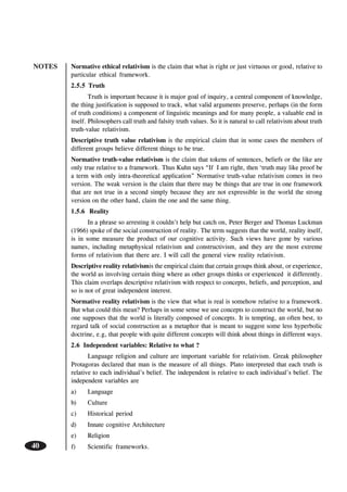NOTES
40
Normative ethical relativism is the claim that what is right or just virtuous or good, relative to
particular ethical framework.
2.5.5 Truth
Truth is important because it is major goal of inquiry, a central component of knowledge,
the thing justification is supposed to track, what valid arguments preserve, perhaps (in the form
of truth conditions) a component of linguistic meanings and for many people, a valuable end in
itself. Philosophers call truth and falsity truth values. So it is natural to call relativism about truth
truth-value relativism.
Descriptive truth value relativism is the empirical claim that in some cases the members of
different groups believe different things to be true.
Normative truth-value relativism is the claim that tokens of sentences, beliefs or the like are
only true relative to a framework. Thus Kuhn says “If I am right, then ‘truth may like proof be
a term with only intra-theoretical application” Normative truth-value relativism comes in two
version. The weak version is the claim that there may be things that are true in one framework
that are not true in a second simply because they are not expressible in the world the strong
version on the other hand, claim the one and the same thing.
1.5.6 Reality
In a phrase so arresting it couldn’t help but catch on, Peter Berger and Thomas Luckman
(1966) spoke of the social construction of reality. The term suggests that the world, reality itself,
is in some measure the product of our cognitive activity. Such views have gone by various
names, including metaphysical relativism and constructivism, and they are the most extreme
forms of relativism that there are. I will call the general view reality relativism.
Descriptive reality relativismis the empirical claim that certain groups think about, or experience,
the world as involving certain thing where as other groups thinks or experienced it differently.
This claim overlaps descriptive relativism with respect to concepts, beliefs, and perception, and
so is not of great independent interest.
Normative reality relativism is the view that what is real is somehow relative to a framework.
But what could this mean? Perhaps in some sense we use concepts to construct the world, but no
one supposes that the world is literally composed of concepts. It is tempting, an often best, to
regard talk of social construction as a metaphor that is meant to suggest some less hyperbolic
doctrine, e.g, that people with quite different concepts will think about things in different ways.
2.6 Independent variables: Relative to what ?
Language religion and culture are important variable for relativism. Greak philosopher
Protagoras declared that man is the measure of all things. Plato interpreted that each truth is
relative to each individual’s belief. The independent is relative to each individual’s belief. The
independent variables are
a) Language
b) Culture
c) Historical period
d) Innate cognitive Architecture
e) Religion
f) Scientific frameworks.
 