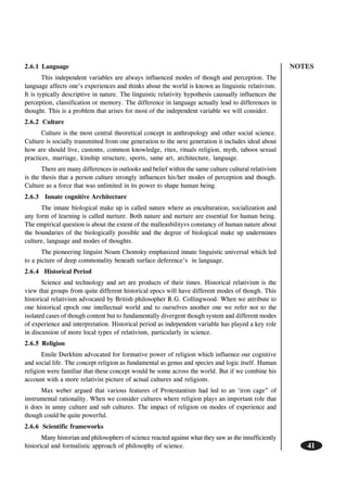 NOTES
41
2.6.1 Language
This independent variables are always influenced modes of though and perception. The
language affects one’s experiences and thinks about the world is known as linguistic relativism.
It is typically descriptive in nature. The linguistic relativity hypothesis causually influences the
perception, classification or memory. The difference in language actually lead to differences in
thought. This is a problem that arises for most of the independent variable we will consider.
2.6.2 Culture
Culture is the most central theoretical concept in anthropology and other social science.
Culture is socially transmitted from one generation to the next generation it includes ideal about
how are should live, customs, common knowledge, rites, rituals religion, myth, taboos sexual
practices, marriage, kinship structure, sports, same art, architecture, language.
There are many differences in outlooks and belief within the same culture cultural relativism
is the thesis that a person culture strongly influences his/her modes of perception and though.
Culture as a force that was unlimited in its power to shape human being.
2.6.3 Innate cognitive Architecture
The innate biological make up is called nature where as enculturation, socialization and
any form of learning is called nurture. Both nature and nurture are essential for human being.
The empirical question is about the extent of the malleasbilityvs constancy of human nature about
the boundaries of the biologically possible and the degree of biological make up undermines
culture, language and modes of thoughts.
The pioneering linguist Noam Chomsky emphasized innate linguistic universal which led
to a picture of deep commonality beneath surface deference’s in language.
2.6.4 Historical Period
Science and technology and art are products of their times. Historical relativism is the
view that groups from quite different historical epocs will have different modes of though. This
historical relativism advocated by British philosopher R.G. Collingwood. When we attribute to
one historical epoch one intellectual world and to ourselves another one we refer not to the
isolated cases of though content but to fundamentally divergent though system and different modes
of experience and interpretation. Historical period as independent variable has played a key role
in discussion of more local types of relativism, particularly in science.
2.6.5 Religion
Emile Durkhim advocated for formative power of religion which influence our cognitive
and social life. The concept religion as fundamental as genus and species and logic itself. Human
religion were familiar that these concept would be some across the world. But if we combine his
account with a more relativist picture of actual cultures and religions.
Max weber argued that various features of Protestantism had led to an ‘iron cage” of
instrumental rationality. When we consider cultures where religion plays an important role that
it does in amny culture and sub cultures. The impact of religion on modes of experience and
though could be quite powerful.
2.6.6 Scientific frameworks
Many historian and philosophers of science reacted against what they saw as the insufficiently
historical and formalistic approach of philosophy of science.
 