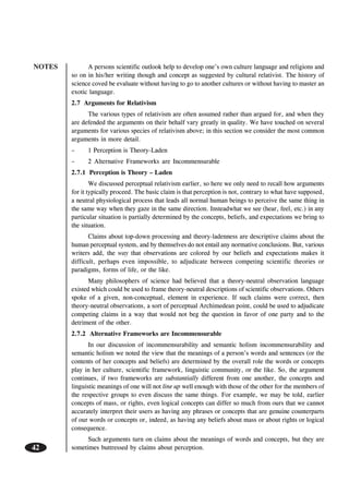 NOTES
42
A persons scientific outlook help to develop one’s own culture language and religions and
so on in his/her writing though and concept as suggested by cultural relativist. The history of
science coved be evaluate without having to go to another cultures or without having to master an
exotic language.
2.7 Arguments for Relativism
The various types of relativism are often assumed rather than argued for, and when they
are defended the arguments on their behalf vary greatly in quality. We have touched on several
arguments for various species of relativism above; in this section we consider the most common
arguments in more detail.
– 1 Perception is Theory-Laden
– 2 Alternative Frameworks are Incommensurable
2.7.1 Perception is Theory – Laden
We discussed perceptual relativism earlier, so here we only need to recall how arguments
for it typically proceed. The basic claim is that perception is not, contrary to what have supposed,
a neutral physiological process that leads all normal human beings to perceive the same thing in
the same way when they gaze in the same direction. Insteadwhat we see (hear, feel, etc.) in any
particular situation is partially determined by the concepts, beliefs, and expectations we bring to
the situation.
Claims about top-down processing and theory-ladenness are descriptive claims about the
human perceptual system, and by themselves do not entail any normative conclusions. But, various
writers add, the way that observations are colored by our beliefs and expectations makes it
difficult, perhaps even impossible, to adjudicate between competing scientific theories or
paradigms, forms of life, or the like.
Many philosophers of science had believed that a theory-neutral observation language
existed which could be used to frame theory-neutral descriptions of scientific observations. Others
spoke of a given, non-conceptual, element in experience. If such claims were correct, then
theory-neutral observations, a sort of perceptual Archimedean point, could be used to adjudicate
competing claims in a way that would not beg the question in favor of one party and to the
detriment of the other.
2.7.2 Alternative Frameworks are Incommensurable
In our discussion of incommensurability and semantic holism incommensurability and
semantic holism we noted the view that the meanings of a person’s words and sentences (or the
contents of her concepts and beliefs) are determined by the overall role the words or concepts
play in her culture, scientific framework, linguistic community, or the like. So, the argument
continues, if two frameworks are substantially different from one another, the concepts and
linguistic meanings of one will not line up well enough with those of the other for the members of
the respective groups to even discuss the same things. For example, we may be told, earlier
concepts of mass, or rights, even logical concepts can differ so much from ours that we cannot
accurately interpret their users as having any phrases or concepts that are genuine counterparts
of our words or concepts or, indeed, as having any beliefs about mass or about rights or logical
consequence.
Such arguments turn on claims about the meanings of words and concepts, but they are
sometimes buttressed by claims about perception.
 