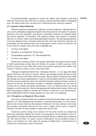 NOTES
43
If incommensurability arguments are sound, they support weak normative truth-value
relativism, because they tell us that if the two groups’ concepts and beliefs differ in fundamental
ways, the subject matters they can discuss are so different that they cannot be compared
2.8 Arguments Against Relativism
Different responses are appropriate to different versions of relativism. Although there are
a few a priori, philosophical arguments designed to show that certain sorts of cognitive or evaluative
differences are in fact impossible, most species of descriptive relativism are empirical claims
that must be supported, or discredited, with empirical evidence. Most species of normative
relativism, by contrast, require a more purely philosophical response. The most damning objection
to the more dramatic forms of normative relativism (like truth-value relativism) is that they are
self-refuting, but other objections have been leveled against various versions of relativism, and
in this section we consider some of the more compelling ones.
1 No Facts of the Matter
2 Perception is not Hopelessly Theory-Laden
3 Transcendental Arguments 5.10 “Beyond Relativism”
4 No Facts of the Matter
If there are no concepts or beliefs, then groups cannot differ with respect to their concepts
or beliefs and descriptive claims about the relativity of concepts or beliefs cannot get off the
ground. In such cases it also makes little sense to ask normative questions about whether some
concepts or beliefs are better or more correct than others.
Although he popularized phrases like ‘ontological relativity’, we saw above that Quine
opposes relativism with respect to concepts, beliefs, and meanings precisely because he holds
that there are no facts of the matter about such things. Much of Quine’s skepticism about minds
and meanings and mental representations is based on non-discredited behaviorist assumptions,
but there are more current anti-realist views about the mind that would also nip many versions of
relativism in the bud. The best-known example is eliminative materialism, the view that our
everyday talk of concepts and beliefs and intentions is part of a defective theory that should
disappear as science progresses. But the thoroughgoing anti-realism about concepts, beliefs, and
other representations required to discredit most versions of relativism is very counterintuitive,
and few philosophers find the existing arguments for such views very compelling.
2.8.1 Perception is not Hopelessly Theory-Laden
Descriptive perceptual relativismis an empirical claim about human beings, and a common
response to it is that although human perception is somewhat theory-laden, it is not as theory-
laden as more extreme relativists often maintain. Furthermore, the reply continues, to the extent
that descriptive perceptual relativism has been used to support various types of normative
relativism, the limits of theory-ladenness weakens the case for them.
Controversy persists among vision scientists over the extent to which our concepts and
beliefs and expectations influence the content of our perceptions, but the cumulative force of a
large number of examples and experiments leaves little doubt that they sometimes play an important
role. Still, there are limits; we cannot, on pain of hallucination, see just anything we hope or
expect or are primed to see. Once again, the question is whether there is room between two
extremes for an interesting version of relativism.
 
