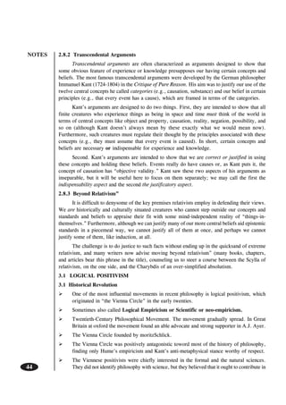NOTES
44
2.8.2 Transcendental Arguments
Transcendental arguments are often characterized as arguments designed to show that
some obvious feature of experience or knowledge presupposes our having certain concepts and
beliefs. The most famous transcendental arguments were developed by the German philosopher
Immanuel Kant (1724-1804) in the Critique of Pure Reason. His aim was to justify our use of the
twelve central concepts he called categories (e.g., causation, substance) and our belief in certain
principles (e.g., that every event has a cause), which are framed in terms of the categories.
Kant’s arguments are designed to do two things. First, they are intended to show that all
finite creatures who experience things as being in space and time must think of the world in
terms of central concepts like object and property, causation, reality, negation, possibility, and
so on (although Kant doesn’t always mean by these exactly what we would mean now).
Furthermore, such creatures must regulate their thought by the principles associated with these
concepts (e.g., they must assume that every event is caused). In short, certain concepts and
beliefs are necessary or indispensable for experience and knowledge.
Second. Kant’s arguments are intended to show that we are correct or justified in using
these concepts and holding these beliefs. Events really do have causes or, as Kant puts it, the
concept of causation has “objective validity.” Kant saw these rwo aspects of his arguments as
inseparable, but it will be useful here to focus on them separately; we may call the first the
indispensability aspect and the second the justificatory aspect.
2.8.3 Beyond Relativism”
It is difficult to denysome of the key premises relativists employ in defending their views.
We are historically and culturally situated creatures who cannot step outside our concepts and
standards and beliefs to appraise their fit with some mind-independent reality of “things-in-
themselves.” Furthermore, although we can justify many of our more central beliefs aid epistemic
standards in a piecemeal way, we cannot justify all of them at once, and perhaps we cannot
justify some of them, like induction, at all.
The challenge is to do justice to such facts without ending up in the quicksand of extreme
relativism, and many writers now advise moving beyond relativism” (many books, chapters,
and articles bear this phrase in the title), counseling us to steer a course between the Scylla of
relativism, on the one side, and the Charybdis of an over-simplified absolutism.
3.1 LOGICAL POSITIVISM
3.1 Historical Revolution
One of the most influential movements in recent philosophy is logical positivism, which
originated in “the Vienna Circle” in the early twenties.
Sometimes also called Logical Empiricism or Scientific or neo-empiricism.
Twentieth-Century Philosophical Movement. The movement gradually spread. In Great
Britain at oxford the movement found an able advocate and strong supporter in A.J. Ayer.
The Vienna Circle founded by moritzSchlick.
The Vienna Circle was positively antagonistic toword most of the history of philosophy,
finding only Hume’s empiricism and Kant’s anti-metaphysical stance worthy of respect.
The Viennese positivists were chiefly interested in the formal and the natural sciences.
They did not identify philosophy with science, but they believed that it ought to contribute in
 