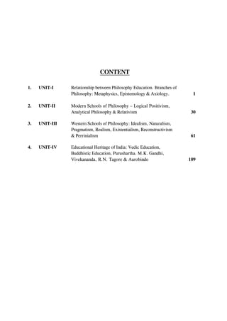 CONTENT
1. UNIT-I Relationship between Philosophy Education. Branches of
Philosophy: Metaphysics, Epistemology & Axiology. 1
2. UNIT-II Modern Schools of Philosophy – Logical Positivism,
Analytical Philosophy & Relativism 30
3. UNIT-III Western Schools of Philosophy: Idealism, Naturalism,
Pragmatism, Realism, Existentialism, Reconstructivism
& Perrinialism 61
4. UNIT-IV Educational Heritage of India: Vedic Education,
Buddhistic Education, Purushartha. M.K. Gandhi,
Vivekananda, R.N. Tagore & Aurobindo 109
 
