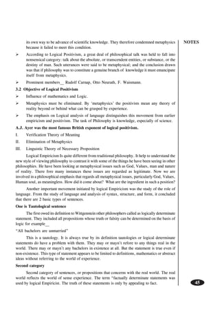 NOTES
45
its own way to be advance of scientific knowledge. They therefore condemned metaphysics
because it failed to meet this condition.
According to Logical Positivism, a great deal of philosophical talk was held to fall into
nonsensical category: talk about the absolute, or transcendent entities, or substance, or the
destiny of man. Such utterances were said to be metaphysical; and the conclusion drawn
was that if philosophy was to constitute a genuine branch of knowledge it must emancipate
itself from metaphysics.
Prominent members__ Rudolf Carnap, Otto Neurath, F. Waismann.
3.2 Objective of Logical Positivism
Influence of mathematics and Logic.
Metaphysics must be eliminated. By ‘metaphysics’ the positivists mean any theory of
reality beyond or behind what can be grasped by experience.
The emphasis on Logical analysis of language distinguishes this movement from earlier
empiricism and positivism. The task of Philosophy is knowledge, especially of science.
A.J. Ayer was the most famous British exponent of logical positivism.
I. Verification Theory of Meaning
II. Elimination of Metaphysics
III. Linguistic Theory of Necessary Proposition
Logical Empiricism Is quite different from traditional philosophy. It help to understand the
new style of viewing philosophy to contrast it with some of the things he have been seeing in other
philosophies. He have been looking at metaphysical issues such as God, Values, man and nature
of reality. There fore many instances these issues are regarded as legitimate. Now we are
involved in a philosophical emphasis that regards all metaphysical issues, particularly God, Values,
Human soul, as meaningless. How did it come about? What are the ingredient in such a position?
Another important movement initiated by logical Empiricism was the study of the role of
language. From the study of language and analysis of syntax, structure, and form, it concluded
that there are 2 basic types of sentences.
One is Tautological sentence
The first owed its definition to Wittgenstein other philosophers called as logically determinate
statement. They included all propositions whose truth or falsity can be determined on the basis of
logic for example__
“All bachelors are unmarried”
This is a tautology. It is always true by its definition tautologies or logical determinate
statements do have a problem with them. They may or mayn’t refore to any things real in the
world. There may or mayn’t any bachelors in existence at all. But the statement is true even if
non-existence. This type of statement appears to be limited to definitions, mathematics or abstract
ideas without referring to the world of experience.
Second category
Second category of sentences, or propositions that concerns with the real world. The real
world reflects the world of sense experience. The term “factually determinate statements was
used by logical Empiricist. The truth of these statements is only by appealing to fact.
 