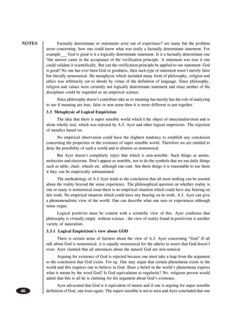 NOTES
46
Factually determinate or statements arise out of experience? are many but the problem
arose concerning- how one could know what was really a factually determinate statement. For
example___ God is good is it a logically determinate statement. Is it a factually determinate one
?the answer came in the acceptance of the verification principle. A statement was true it one
could validate it scientifically. But can the verification principle be applied to our statement- God
is good? No one has ever been God or goodness, then such type of statement wasn’t merely false
but literally nonsensical. He metaphysic which included many form of philosophy, religion and
ethics was arbitrarily cut to shreds by virtue of the definition of language. Since philosophy,
religion and values were certainly not logically determinate statement and since neither of the
disciplines could be regarded as an empirical science.
Since philosophy doesn’t contribute take as or meaning but merely has the role of analyzing
to see if meaning are true, false or non sense then it is more different to put together.
3.3 Metaphysic of Logical Empiricism
The idea that there is super sensible world which I the object of inteceutalinvition and is
alone wholly real, which was rejected by A.J. Ayer and other logical empiricists. The rejection
of metalics based on.
No empirical observation could have the slightest tendency to establish any conclusion
concerning the properties or the existence of super sensible world. Therefore we are entitled to
deny the possibility of such a world and to dismiss as nonsensical.
But Ayer doesn’t completely reject that which is non-sensible. Such things as atoms,
molecules and electrons. Don’t appear as sensible, nor to do the symbols that we use daily things
such as table, chair, wheals etc. although one cant. See these things it is reasonable to use them
it they can be empirically substantiated.
The methodology of A.J.Ayer leads to the conclusion that all most nothing can be asseted
about the reality beyond the sense experience. The philosophical question on whether reality is
one or many is nonsensical issue there is no empirical situation which could have any bearing on
this truth. No empirical situation which could have any bearing on its truth. A.J. Ayer can give
a phenomenalistic view of the world. One can describe what one sees or experiences although
sense organ.
Logical positivist must be content with a scientific view of this. Ayer confesses that
philosophy is virtually empty without science . the view of reality found in positivism is another
variety of naturalism.
3.3.1 Logical Empiricism’s view about GOD
There is certain sense of fairness about the view of A.J. Ayer concerning “God”.If all
talk about God is nonsensical, it is equally nonsensical for the atheist to assert that God doesn’t
exist. Ayer claimed that all utterances about the natural God are non-sensical.
Arguing for existence of God is rejected because one must take a leap from the argument
to the conclusion that God exists. For eg. One may argue that certain phenomena exists in the
world and this requires one to believe in God. Does a belief in the world’s phenomena express
what is meant by the word God? Is God equivalatant to regularity? No. religious person would
admit that this is all he is claiming for his argument about God’s existence.
Ayer advocated that God is it equivalent of nature and if one is arguing for super sensible
definition of God, one loses again. The supers sensible is not to seen and Ayer concluded that one
 
