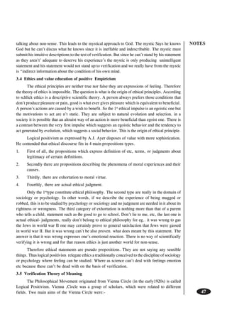 NOTES
47
talking about non-sense. This leads to the mystical approach to God. The mystic Says he knows
God but he can’t discus what he knows since it is ineffable and indescribable. The mystic must
submit his intuitive descriptions to the test of verification. But since he can’t stand by his statement
as they aren’t’ adequate to deserve his experience’s the mystic is only producing unintelligent
statement and his statement would not stand up to verification and we really have from the mystic
is “indirect information about the condition of his own mind.
3.4 Ethics and value education of positive Empiricism
The ethical principles are neither true nor false they are expressions of feeling. Therefore
the theory of ethics is impossible. The question is what is the origin of ethical principles. According
to schlick ethics is a descriptive scientific theory. A person always prefers those conditions that
don’t produce pleasure or pain, good is what ever gives pleasure which is equivalent to beneficial.
A person’s actions are caused by a wish to benefit. So the 1st
ethical impulse is an egoistic one but
the motivations to act are n’t static. They are subject to natural evolution and selection. in a
society it is possible that an altruist way of an action is more beneficial than egoist one. There is
a contrast between the very first impulse which suggests an egoistic behavior and the tendency to
act generated by evolution, which suggests a social behavior. This is the origin of ethical principle.
Logical positivism as expressed by A.J. Ayer disposes of value with more sophistication.
He contended that ethical discourse fits in 4 main propositions types.
1. First of all, the propositions which express definition of etc, terms, or judgments about
legitimacy of certain definitions.
2. Secondly there are propositions describing the phenomena of moral experiences and their
causes.
3. Thirdly, there are exhortation to moral virtue.
4. Fourthly, there are actual ethical judgment.
Only the 1st
type constitute ethical philosophy. The second type are really in the domain of
sociology or psychology. In other words, if we describe the experience of being mugged or
robbed, this is to be studied by psychology or sociology and no judgment are needed in it about its
rightness or wrongness. The third category of exhortation is nothing more than that of a parent
who tells a child, statement such as-Be good to go to school, Don’t lie to me, etc, the last one is
actual ethical- judgments, really don’t belong to ethical philosophy for eg.. it was wrong to gas
the Jews in world war II one may certainly prove to general satisfaction that Jews were gassed
in world war II. But it was wrong can’t be also proven. what does meant by this statement. The
answer is that it was wrong expresses one’s emotional reaction. There is no way of scientifically
verifying it is wrong and for that reason ethics is just another world for non-sense.
Therefore ethical statements are pseudo propositions. They are not saying any sensible
things. Thus logical positivists relegate ethics a traditionally conceived to the discipline of sociology
or psychology where feeling can be studied. Where as science can’t deal with feelings emotion
etc because these can’t be dead with on the basis of verification.
3.5 Verification Theory of Meaning
The Philosophical Movement originated from Vienna Circle (in the early1920s) is called
Logical Positivism. Vienna ,Circle was a group of scholars, which were related to different
fields. Two main aims of the Vienna Circle were:-
 