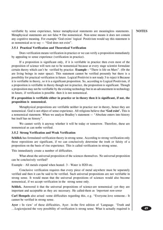 NOTES
49
verifiable by sense experience, hence metaphysical statements are meaningless statements.
Metaphysical statements are not false • Out nonsensical. Non-sense means it does not contain
any cognitive meaning. For example ‘God exists’ logical Positivism would say this statement is
as nonsensical as to say — “God does not exist”.
3.5.1 Practical Verification and Theoretical Verification
Does verification means verification in practice or we can verify a proposition immediately
by appealing to sense experience (verification in practice).
If a proposition is significant only, if it is verifiable in practice then even most of the
proposition of science will turn out to be nonsensical because at every stage scientist formulate
certain theory which can’t be verified by practice. Example - “There is life on Mars”. (Or the
are living beings in outer space). This statement cannot be verified presently but there is a
possibility for practical verification in future. Logical Positivist is not ready 3 to reject it Because
it is verifiable in theory, so it is a significant proposition. So, according to Logical Positivism, if
a proposition is verifiable in theory though not in practice, the proposition is significant. Though
a proposition may not be-verifiable by the existing technology but in an advancement in technology
in future, if verification is possible. then it is not nonsensical.
If a proposition is verifiable either in practice or in theory then it is significant, if not, the
proposition is nonsensical.
Metaphysical propositions are verifiable neither in practice nor in theory, hence they are
nonsensical. God is not object of sense experience. All religions believe that ‘God exist’. This is
a nonsensical statement. When we analyze Bradley’s statement — “Absolute enters into history
but itself has no history”.
We cannot verify it anyway whether it will be today or tomorrow. Therefore, these are
nonsensical as can notbe verified.
3.5.2 Strong Verification and Weak Verification
Schilick has formulated verification theory in strong sense. According to strong verification only
those repositions are significant, if we can conclusively determine the truth or falsity of a
proposition on the basis of rise experience. This is called verification in strong sense.
This immediately create a number of difficulties.
What about the universal proposition of the sciences themselves. No universal proposition
can be conclusively verified?
Example - All metals expand when heated. 3 - Water is H2O etc.
Conclusive verification requires that every piece of metal anywhere must be separately
verified and then it can be said to be verified. Such universal propositions are not verifiable in
strong sense. It would mean that the universal propositions of sciences would also become
nonsensical, if we accept verification in the strong sense only.
Schlick. Answered it that the universal propositions of science-are nonsensical -yet they are
important and acceptable as they arc necessary. He called-them as ‘important non-sense
Carl Hempels also arised -some difficulties regarding this, e.g. “Everyone.love someone.- It
cannot be verified in strong sense.
Ayer : In view’ of these difficulties, Ayer. in-the first edition of ‘Language. ‘Truth and
...Logicrejected the very possibility of verification is strong sense. What is actually required is
 