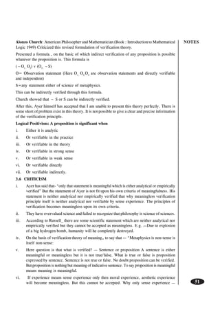 NOTES
51
Alonzo Church: American Philosopher and Mathematician (Book : Introduction to Mathematical
Logic 1949) Criticized this revised formulation of verification theory.
Presented a formula., on the basic of which indirect verification of any proposition is possible
whatever the proposition is. This formula is
(~O1..
O2
) v (O3..
~S)
O= Observation statement (Here O1,
O2,
O3
are observation statements and directly verifiable
and independent)
S=any statement either of science of metaphysics.
This can be indirectly verified through this formula.
Church showed that ~ S or S can be indirectly verified.
After this, Ayer himself has accepted that I am unable to present this theory perfectly. There is
some short of problem exist in this theory. It is not possible to give a clear and precise information
of the verification principle.
Logical Positivism: A proposition is significant when
i. Either it is analytic
ii. Or verifiable in the practice
iii. Or verifiable in the theory
iv. Or verifiable in strong sense
v. Or verifiable in weak sense
vi. Or verifiable directly
vii. Or verifiable indirectly.
3.6 CRITICISM
i. Ayer has said that- “only that statement is meaningful which is either analytical or empirically
verified” But the statement of Ayer is not fit upon his own criteria of meaningfulness. His
statement is neither analytical nor empirically verified that why meaningless verification
principle itself is neither analytical nor verifiable by sense experience. The principles of
verification becomes meaningless upon its own criteria.
ii. They have overvalued science and failed to recognize that philosophy is science of sciences.
iii. According to Russell_ there are some scientific statement which are neither analytical nor
empirically verified but they cannot be accepted as meaningless. E.g. —Due to explosion
of a big hydrogen bomb, humanity will he completely destroyed.
iv. On the basis of verification theory of meaning„ to say that — “Metaphysics is non-sense is
itself non-sense:
v. Here question is that what is verified? — Sentence or proposition A sentence is either
meaningful or meaningless but it is not true/false. What is true or false is proposition
expressed by sentence. Sentence is not true or false. No doubt proposition can be verified.
But proposition is nothing but meaning of indicative sentence. To say proposition is meaningful
means meaning is meaningful.
vi. If experience means sense experience only then moral experience, aesthetic experience
will become meaningless. But this cannot be accepted. Why only sense experience —
 