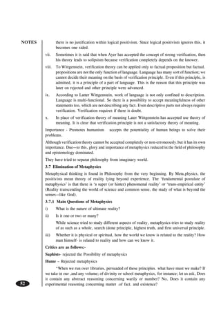NOTES
52
there is no justification within logical positivism. Since logical positivism ignores this, it
becomes one sided.
vii. Sometimes it is said that when Ayer has accepted the concept of strong verification, then
his theory leads to solipsism because verification completely depends on the knower.
viii. To Wittgenstein, verification theory can be applied only to factual proposition but factual.
propositions are not the only function of language. Language has many sort of function; we
cannot decide their meaning on the basis of verification principle. Even if this principle, is
admitted, it is a principle of a part of language. This is the reason that this principle was
later on rejected and other principle were advanced.
ix. According to Latter Wittgenstein, work of language is not only confined to description.
Language is multi-functional. So there is a possibility to accept meaningfulness of other
statements too, which are not describing any fact. Even descriptive parts not always require
verification. Verification requires if there is doubt.
x. In place of verification theory of meaning Later Wittgenstein has accepted use theory of
meaning. It is clear that verification principle is not a satisfactory theory of meaning.
Importance - Promotes humanism accepts the potentiality of human beings to solve their
problems.
Although verification theory cannot be accepted completely or non-erroneously.but it has its own
importance. Due—to this, glory and importance of metaphysics reduced in the field of philosophy
and epistemology dominated.
They have tried to separat philosophy from imaginary world.
3.7 Elimination of Metaphysics
Metaphysical thinking is found in Philosophy from the very beginning. By Meta,physics, the
positivists mean theory of reality lying beyond experience. The ‘fundamental postulate of
metaphysics’ is that there is ‘a super (or hinter) phenomenal reality’ or ‘trans-empirical entity’
(Reality transcending the world of science and common sense, the study of what is beyond the
senses—like God).
3.7.1 Main Questions of Metaphysics
i) What is the nature of ultimate reality?
ii) Is it one or two or many?
While science tried to study different aspects of reality, metaphysics tries to study reality
of as such as a whole, search (done principle, highest truth, and first universal principle.
iii) Whether it is physical or spiritual, how the world we know is related to the reality? How
man himself- is related to reality and how can we know it.
Critics are as follows:-
Saphists- rejected the Possibility of metaphysics
Hume – Rejected metaphysics
“When we run over libraries, persuaded of these principles. what have must we make? If
we take in our ,and any volume; of divinity or school metaphysics, for instance; let us ask, Does
it contain any abstract reasoning concerning warily or number? No, Does it contain any
experimental reasoning concerning matter .of fact. and existence?
 