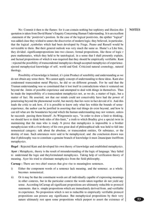 NOTES
53
No: Commit it then to the flames: for it can contain nothing but sophistry and illusion.this
quotation is taken from David Hume’s Enquiry Concerning Human Understanding. It is an excellent
.statement of the ‘positivist’s position. In the case of the logical positivists, the epithet “logical”
was added clase they wished to annex the discoveries of modern logic; they believed, in particular,
that the logical ,symbolies which had been developed by Frege, Peano and Russell would be
serviceable to them. But their general outlook was very much the same as. Hume’s.a Like him,
they divided..significantpropositions into two classes; formal propositions, like those of logic r
pure mathematics, which they held to be tautological, in a sense that I shall presently explain,
and factual propositions of which it was-required that they should be empirically verifiable. Kant
: rejected the possibility of transcendental metaphysics though accepted metaphysics of experience.
ejected metaphysical knowledge of self, world and God. Criticized natural cosmology, natural
theology.
Possibility of knowledge is limited, it’s joint Product of sensibility and understanding as we
do not obtain any sense there. We cannot apply concept of understanding to these ideas. Kant also
condemned transcendent metal Physics, he did so on different grounds. For he said that the
Truman understanding was so constituted that it lost itself in contradictions when it ventured out
beyond the .limits of possible experience and attempted to deal with things in themselves. Thus
he made the impossibility of a transcendent metaphysics not, as we do, a matter of logic, but a
matter of fact. He asserted, not that our minds could not conceivably have had the power of
penetrating beyond the phenomenal world, but merely that lies were in fact devoid of it. And-this
leads the critic to ask how, if it is possible to know only what lies within the bounds of sense-
experience, the author can be justified in asserting that real things do exist beyond, and how le
can tell what are the boundaries beyond which the human understanding may not venture, unless
he succeeds passing them himself .As Wittgenstein says, “in order to draw a limit to thinking,
we should have to think both sides of this-limit,” a truth to which Bradley give a special twist in
maintaining that the man who is ready /b prove that metaphysics is impossible is a brother
metaphysician with a rival theory of his own great deal of philosophical talk was held to fall into
nonsensical category: talk about the absolute, or transcendent entities, Or substance, or the
destiny of man. Such utterances were said to be metaphysical; and .the conclusion drawn was
that if philosophy was to constitute a genuine branch of knowledge it must 2mancipate itselffrom
metaphysics.
Hegel : Rejected Kant and developed his own theory of knowledge and established metaphysics.
Ayer : Metaphysic, theory is the result of misunderstanding of the logic of language.’they failed
to understand the logic and theyformulated metaphysics. Taking help of verification theory of
meaning. Ayer his tried to eliminate metaphysics from the field philosophy.
Carnap : There are two chief sources that give rise to meaningless sentences.
i) Either the component words of a sentence lack meaning. and the sentence. as a whole.
becomes nonsensical.
ii) Or it may be that the constituent words are all individually capable of expressing meanings
in other contexts, but in the particular context the words taken together do not yield any
sense. According loCarnap all significant propositions are ultimately reducible to protocol
statements. that is. simple propositions which are immediately derived from. and verifiable
in experience. No proposition which is not to reducible to empirically verifiable protocol
propositions can possess any significance. But metaphysical propositions by their very
nature ultimately rest upon some propositions which purport to assert the existence of
 