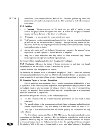 NOTES
54
unverifiable, trans-empirical entities. They do not. Therefore. possess any sense Such
propositions are really not propositions at all. They constitute a body of nonsensical
expressions.
3.7.2 Criticism
i) J. Passmore : ‘’Throw metaphysics in ‘fire and science goes with it”, and try to retain
science metaphysics enters through the-back door”. It is clear that metaphysics cannot be
rejected merely on the basis of the theory of verification.
ii) Weismann — to say. metaphysics is non-sense is non- sense
iii) To Wittgenstein verification principle can be applied only to factual proposition but factual
propositions are not the only function of language. Language has many sort of function.
We cannot decide the meaning of a proposition on the basis of its verification but meaning
is decided according to its use.
iv) Anyone who verify, verify on the basisof hisownsense experience. But a person’s sense
experiences a private experience. So this Will lead to solipsism.
v) Why talk of sense experience and why limited to ‘sense experience only. People
haveacceptedmoral experienceaesthetic experience.etc.
But because of this, metaphysics lost its glory though got revived again.
3.7.3 Conclusion : However the impact of logical positivism was such that even though
metaphysics was not successfully refuted, it was generally ignored.
However in some form metaphysics was revived.
Ex -Strawson has defended a sort of descriptive metaphysics. Quine : There is no difference
between science and metaphysics, they are different only in matter of scope i.e. generality. The
scope metaphysics is more general than science. Metaphysics is a continual of sciences.
3.8 Linguistic Theory of Necessary Proposition
Logical positivism is an empiricist’s theory, which tries to explain all knowledge in term
of experience. in this context necessary proposition creates problems for a logical positivist. Our
knowledge is based on tense experience, but whatever is known on the basis of sense experience
can never be necessary. Here problem is how necessary proposition can be accommodated
within the framework of empiricism?
Thereareonly two possible solutions, to this problem empiricism.
(1) The first solution is that the so-called necessary propositions are also based on sense
experience.
(2) The second solution is that necessary proposition is based on language and nothing to do
with the empirical object. “They have nothing to do with sense control and matter of fact.
Ayer says if both alternative fails then the solution given by the rationalists is the only
viable solution.
The first solution was accepted by J.S. Mill. Mill viewed that mathematical and Logical
propositions are also based on experience. They are inductive generalization based on sense
experience. Then why they are called necessary? Mill says;that these statements are accepted
as necessary because we do not find any exception in this. But logical positivists do not accept
this solution of Mill. In this context, Logical positivist agree. with “aKant’s dictum — “knowledge
 