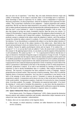 NOTES
55
does not arise out of experience.” Like Kant, they also make distinction between origin and
validity of knowledge. So far origin is concerned, there is no knowledge prior to experience.
Some knowledge is based on experience for its validity, some is independent of experience.
Necessary proposition -ore those propositions, which do not depend on sense experience for their
validity. They accept Kant’s distinction of two judgments — analytic proposition and synthetic
proposition. But the way Kant has made distinction is not entirely valid. Kant’s criteria applied
only to subject predicate proposition and not all proposition like relational proposition etc. Secondly
Kant has used ‘a term contained is’, which is a psychological metaphor, with no sense. Ayer
days that instead of giving one clearly formulated criterion, Kant has given two criteria: (1)
Logical (2) Psychological Logical criteria suggests that if the judgment cannot be denied by self-
contradiction, it is analytic and if denied then synthetic. Psychological criteria says that if the
predicate concept is contained in the subject ontent the judgment is analytic, and if the predicate
concept lies outside the subject content it is synthetic. It is so said because the subject is nothing
but intention. To say that predicate is contained in the subject is to lay that the subject intention of
the predicate term is the part of the subject intention of the subject term. .Kant believes that
logical and psychological criteria are identical but are not. He took mathematical proposition to
be synthetic, because he applies psychological criteria and not logical. If we analyze the ,-,,)
concept of 7 -4- 5, we can say that 5 units are added to 7 units; the actual result is not included in
this concept 12. By applying logical criteria, we can clearly say that the negation of the proposition
is self-contradiction. We cannot say that 7 + 5 `”12. Logical positivist believes that the laws of
logic are themselves 3instituted of linguistic usage or consequences of usage of words. To logical
positivist we can accept only the logical criterion and only analytic proposition can be a priori and
all ‘synthetic propositions are a posteriori: There is no proposition of a priori synthetic proposition.
It means that according to logical positivist only analytic propositions are necessary proposition.
Logical positivist have analyzed analytical proposition is terms of meaning of word to them if the
truth jf a proposition is determined on the basis of the meaning of term in which proposition is
expressed, proposition is analytic. If its truth is not determine by meaning of term but sense
experience is used to decide Istruthfullness then it is synthetic. Only analytic proposition are
necessary. The necessity of proposition has been explained in terms of language. Analytic
proposition has no factual content. Their necessity is based on meaning. That is why it is ailed the
linguistic theory of necessary proposition. Ayer says that if a proposition is true merely on the
basis of the meaning of terms which are used to “formulate or express the proposition, the
proposition is analytic. A proposition can be shown to be true or false on the basis of the meaning
of the words/symbols. A proposition is analytic, if and only if it is proved to by virtue of meaning
alone, if not then synthetic. For example, ‘All bachelors are unmarried male adults’. If we know
the meaning of words used to formulate this proposition. we also know that the proposition is
true.. There is no need of extra linguistic proof, language itself is sufficient to express the meaning.
But in The board is white’; empirical verification is required, hence it is synthetic.
3.8.1 Quine’s Refuted this Theory of Logical Positivism
In his famous article -Two Dogmas of Empiricism” (1951), Quine rejected the distinction
between analytic and synthetic proposition and secondly reductionism (object statement can be
reduced into sense data statements –reductionalism).
To Quine, there are two main defects in the linguistic theory
1. The concepts, in which analyticity is defined, are either themselves not clear or they
involve circularity.
 