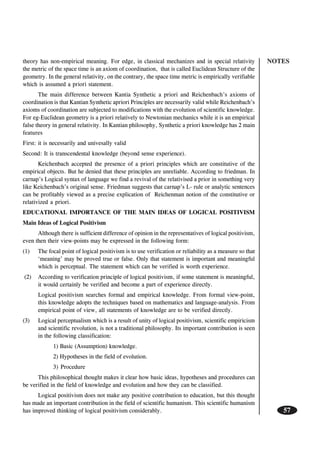 NOTES
57
theory has non-empirical meaning. For edge, in classical mechanizes and in special relativity
the metric of the space time is an axiom of coordination, that is called Euclidean Structure of the
geometry. In the general relativity, on the contrary, the space time metric is empirically verifiable
which is assumed a priori statement.
The main difference between Kantia Synthetic a priori and Reichenbach’s axioms of
coordination is that Kantian Synthetic apriori Principles are necessarily valid while Reichenbach’s
axioms of coordination are subjected to modifications with the evolution of scientific knowledge.
For eg-Euclidean geometry is a priori relatively to Newtonian mechanics while it is an empirical
false theory in general relativity. In Kantian philosophy, Synthetic a priori knowledge has 2 main
features
First: it is necessarily and univesally valid
Second: It is transcendental knowledge (beyond sense experience).
Keichenbach accepted the presence of a priori principles which are constitutive of the
empirical objects. But he denied that these principles are unreliable. According to friedman. In
carnap’s Logical syntax of language we find a revival of the relativised a prior in something very
like Keichenbach’s original sense. Friedman suggests that carnap’s L- rule or analytic sentences
can be profitably viewed as a precise explication of Reichenman notion of the constitutive or
relativized a priori.
EDUCATIONAL IMPORTANCE OF THE MAIN IDEAS OF LOGICAL POSITIVISM
Main Ideas of Logical Positivism
Although there is sufficient difference of opinion in the representatives of logical positivism,
even then their view-points may be expressed in the following form:
(1) The focal point of logical positivism is to use verification or reliability as a measure so that
‘meaning’ may be proved true or false. Only that statement is important and meaningful
which is perceptual. The statement which can be verified is worth experience.
(2) According to verification principle of logical positivism, if some statement is meaningful,
it would certainly be verified and become a part of experience directly.
Logical positivism searches formal and empirical knowledge. From formal view-point,
this knowledge adopts the techniques based on mathematics and language-analysis. From
empirical point of view, all statements of knowledge are to be verified directly.
(3) Logical perceptualism which is a result of unity of logical positivism, scientific empiricism
and scientific revolution, is not a traditional philosophy. Its important contribution is seen
in the following classification:
1) Basic (Assumption) knowledge.
2) Hypotheses in the field of evolution.
3) Procedure
This philosophical thought makes it clear how basic ideas, hypotheses and procedures can
be verified in the field of knowledge and evolution and how they can be classified.
Logical positivism does not make any positive contribution to education, but this thought
has made an important contribution in the field of scientific humanism. This scientific humanism
has improved thinking of logical positivism considerably.
 