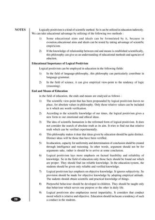 NOTES
58
Logically positivism is a kind of scientific method. So it can be utilized in education indirectly.
We can take educational advantage by utilizing of the following two methods :
1) Some educational aims and ideals can be formulated by it, because in
evoution,educational aims and ideals can be tested by taking advantage of scientific
empiricism.
2) If the knowledge of relationship between end and means is established scientifically,
this philosophy can give us an understanding of educational methods and agencies of
eduction.
Educational Importance of Logical Positivism
Logical positivism can be employed in education in the following fields:
1) In the field of language-philosophy, this philosophy can particularly contribute in
language-grammar.
2) In the field of science, it can give empirical view-point to the tendency of logic
(reasoning).
End and Means of Education
in the field of education, the ends and means are enalysed as follows :
1) The scientific view-point that has been propounded by logical positivism leaves no
place, for absolute values in philosophy. Only those relative values can be included
in it which are worth verification.
2) According to the scientific knowledge of our times, the logical positivism gives a
new form to our emotional and ethical ideas.
3) The idea of scientific humanism is the reformed form of logical positivism. It does
not consider the search of absolute truth as its aim. It tries to find out that relative
truth which can be verified experimentally.
4) This philosophy makes it dear that ideas given by education should be quite distinct.
Distinct ideas will be those that have been verifIed.
5) In education, capacity for uniformity and determination of conclusion shuld be created
through intelligence and reasoning. In other words, argument should not be for
arguments sake, rather is should be to arrive at some conclusion.
6) Logical positivism lays more emphasis on factual feasibility and reliability of
knowledge. So in the field of education only those facts should be found out which
are proper. They should find out reliable knowledge. In the education-system, the
students should be given only reliable and verified knowledge.
7) Logical positivism lays emphasis on objective knowledge. It ignores subjectivity. So
provision should be made for objective knowledge by adopting empirical attitude.
The sudents should obtain scientific and practical knowledge of things.
8) Purposeful behaviour should be developed in children. They should be taught only
that behaviour which serves one purpose or the other in daily life.
9) Logical positivism also emphasizes moral impartiality. It considers that conduct
moral which is relative and objective. Education should inclucate a tendency of such
a conduct in the students.
 