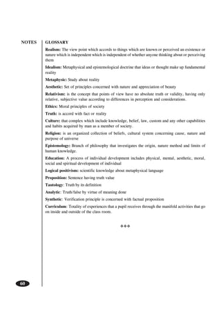 NOTES
60
GLOSSARY
Realism: The view point which accords to things which are known or perceived an existence or
nature which is independent which is independent of whether anyone thinking about or perceiving
them
Idealism: Metaphysical and epistemological doctrine that ideas or thought make up fundamental
reality
Metaphysic: Study about reality
Aesthetic: Set of principles concerned with nature and appreciation of beauty
Relativism: is the concept that points of view have no absolute truth or validity, having only
relative, subjective value according to differences in perception and considerations.
Ethics: Moral principles of society
Truth: is accord with fact or reality
Culture: that complex which include knowledge, belief, law, custom and any other capabilities
and habits acquired by man as a member of society.
Religion: is an organized collection of beliefs, cultural system concerning cause, nature and
purpose of universe
Epistemology: Branch of philosophy that investigates the origin, nature method and limits of
human knowledge.
Education: A process of individual development includes physical, mental, aesthetic, moral,
social and spiritual development of individual
Logical positivism: scientific knowledge about metaphysical language
Proposition: Sentence having truth value
Tautology: Truth by its definition
Analytic: Truth/false by virtue of meaning done
Synthetic: Verification principle is concerned with factual proposition
Curriculum: Totality of experiences that a pupil receives through the manifold activities that go
on inside and outside of the class room.
 