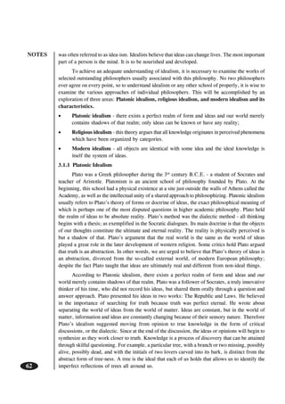 NOTES
62
was often referred to as idea-ism. Idealists believe that ideas can change lives. The most important
part of a person is the mind. It is to be nourished and developed.
To achieve an adequate understanding of idealism, it is necessary to examine the works of
selected outstanding philosophers usually associated with this philosophy. No two philosophers
ever agree on every point, so to understand idealism or any other school of properly, it is wise to
examine the various approaches of individual philosophers. This will be accomplished by an
exploration of three areas: Platonic idealism, religious idealism, and modern idealism and its
characteristics.
• Platonic idealism - there exists a perfect realm of form and ideas and our world merely
contains shadows of that realm; only ideas can be known or have any reality;
• Religious idealism - this theory argues that all knowledge originates in perceived phenomena
which have been organized by categories.
• Modern idealism - all objects are identical with some idea and the ideal knowledge is
itself the system of ideas.
3.1.1 Platonic Idealism
Plato was a Greek philosopher during the 3rd
century B.C.E. - a student of Socrates and
teacher of Aristotle. Platonism is an ancient school of philosophy founded by Plato. At the
beginning, this school had a physical existence at a site just outside the walls of Athens called the
Academy, as well as the intellectual unity of a shared approach to philosophizing. Platonic idealism
usually refers to Plato’s theory of forms or doctrine of ideas, the exact philosophical meaning of
which is perhaps one of the most disputed questions in higher academic philosophy. Plato held
the realm of ideas to be absolute reality. Plato’s method was the dialectic method - all thinking
begins with a thesis; as exemplified in the Socratic dialogues. Its main doctrine is that the objects
of our thoughts constitute the ultimate and eternal reality. The reality is physically perceived is
but a shadow of that. Plato’s argument that the real world is the same as the world of ideas
played a great role in the later development of western religion. Some critics hold Plato argued
that truth is an abstraction. In other words, we are urged to believe that Plato’s theory of ideas is
an abstraction, divorced from the so-called external world, of modern European philosophy;
despite the fact Plato taught that ideas are ultimately real and different from non-ideal things.
According to Platonic idealism, there exists a perfect realm of form and ideas and our
world merely contains shadows of that realm. Plato was a follower of Socrates, a truly innovative
thinker of his time, who did not record his ideas, but shared them orally through a question and
answer approach. Plato presented his ideas in two works: The Republic and Laws. He believed
in the importance of searching for truth because truth was perfect eternal. He wrote about
separating the world of ideas from the world of matter. Ideas are constant, but in the world of
matter, information and ideas are constantly changing because of their sensory nature. Therefore
Plato’s idealism suggested moving from opinion to true knowledge in the form of critical
discussions, or the dialectic. Since at the end of the discussion, the ideas or opinions will begin to
synthesize as they work closer to truth. Knowledge is a process of discovery that can be attained
through skilful questioning. For example, a particular tree, with a branch or two missing, possibly
alive, possibly dead, and with the initials of two lovers carved into its bark, is distinct from the
abstract form of tree-ness. A tree is the ideal that each of us holds that allows us to identify the
imperfect reflections of trees all around us.
 