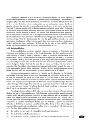 NOTES
63
Platonism is considered to be in mathematics departments all over the world, regarding
the predominant philosophy of mathematics as the foundations of mathematics. One statement of
this philosophy is the thesis that mathematics is not created but discovered. The absence in this
thesis is of clear distinction between mathematical and non-mathematical creation that leaves
open the inference that it applies to supposedly creative endeavors in art, music, and literature.
Plato held Pythagoras together with the Pythagorean theorem in high regard, where Pythagoras
as well as his followers in the movement known as Pythagoreanism claimed the world was
literally built up from numbers; an abstract and absolute form. Plato believed in the importance
of state involvement in education and in moving individuals from concrete to abstract thinking.
He believed that individual differences exist and that outstanding people should be rewarded for
their knowledge. With this thinking came the view that girls and boys should have equal
opportunities for education. In Plato’s utopian society there were three social classes of education:
workers, military personnel, and rulers. He believed that the ruler or king would be a good
person with much wisdom because it was only ignorance that led to evil.
3.1.2 Religious Idealism
Religion and idealism are closely attached. Judaism, the originator of Christianity, and
Christianity were influenced by many of the Greek philosophers that hold idealism strongly.
Saint Augustine of Hippo, a bishop, a confessor, a doctor of the church, and one of the great
thinkers of the Catholic Church discussed the universe as being divided into the City of God and
the City of Man. The City of God was governed by truth and goodness whereas The City of Man
was governed by the senses. This parallels Plato’s scheme of the world of ideas and the world of
matter. Religious thinkers believed that man did not create knowledge, but discovered it.
Augustine, like Plato did not believe that one person could teach another. Instead, they must be
led to understanding through skilful questioning. Religious idealists see individuals as creations
of God who have souls and contain elements of godliness that need to be developed.
Augustine was connected the philosophy of Platonists and Neo-Platonist with Christianity.
For instance, he saw the World of Ideas as the City of God and the World of Matter as the City
of Man. He interpreted the pagan idea of the Good as God and matter as man: evil. Plato
believed in absolute truth based on science and reason whereas Augustine believed in irrational
faith in God. Augustine also saw parallels with the ideas of rediscovery of knowledge - the fall of
Adam, the origin of knowledge - God created it, and educational philosophy: worldly knowledge
was wrong, faith over reason. He believed that faith based knowledge is determined by the
church and all true knowledge came from God.
According to Ozmon & Craver, 2008 today one can see the tremendous influence religious
idealism has had on American education. Early Christians implemented the idea of systematic
teaching, which was used consistently throughout new and established schools. Many Greek and
Jewish ideas about the nature of humanity were taught. For centuries, the Christian church
educated generations with Idealist philosophy. In addition, idealism and the Judeo-Christian religion
were unified in European culture by the Middle Ages and thereafter. Augustine was also very
influential in the history of education where he introduced the theory of three different types of
students and instructed teachers to adapt their teaching styles to each student’s individual learning
style. The three different kinds of students are:
(a) The student who has been well-educated by knowledgeable teachers;
(b) The student who has had no education; and
(c) The student who has had a poor education, but believes himself to be well educated.
 