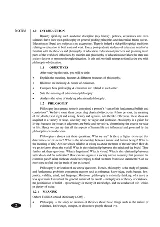 NOTES
2
1.0 INTRODUCTION
Broadly speaking each academic discipline (say history, politics, economics and even
sciences) have their own philosophy or general guiding principles and theoretical frame works.
Education as liberal arts subjects is no exceptions. There is indeed a rich philosophical traditions
relating to education in both east and west. Every post-graduate students of education need to be
familiar with the theories and philosophy of education. Educational practices and planning in all
parts of the world are influenced by theories and philosophy of education and values the state and
society desires to promote through education. In this unit we shall attempt to familiarize you with
philosophy of education.
1.1 OBJECTIVES
After studying this unit, you will be able:
• Explain the meaning, features & different branches of philosophy.
• Illustrate the meaning & nature of education.
• Compare how philosophy & education are related to each other.
• Sate the meaning of educational philosophy.
• Analysis the value of studying educational philosophy.
1.2 PHILOSOPHY
Philosophy in a general sense is conceived a person’s “sum of his fundamental beliefs and
convictions”. We have some ideas concerning physical objects, our fellow persons, the meaning
of life, death, God, right and wrong, beauty and ugliness, and the like. Of course, these ideas are
acquired in a variety of ways, and they may be vague and confused. Philosophy is a guide for
living; because the issues it addresses are basic and pervasive, determining the course we take
in life. Hence we can say that all the aspects of human life are influenced and governed by the
philosophical consideration.
Philosophers always ask these questions: Who we are? Is there a higher existence that
determines our existence? What is the relationship between nature and human beings? What is
the meaning of life? Are our senses reliable in telling us about the truth of the universe? How do
we get to know about the world? What is the relationship between the mind and the body? They
further ask these questions: What is happiness? What is virtue? What is the relationship between
individuals and the collective? How can we organize a society and an economy that promote the
common good? What methods should we employ to find out truth from false statements? Can we
ever hope to find out the truth of our existence?
Philosophy is reflection of the above questions. Hence, philosophy is the study of general
and fundamental problems concerning matters such as existence, knowledge, truth, beauty, law,
justice, validity, mind, and language. Moreover, philosophy is rationally thinking, of a more or
less systematic kind about the general nature of the world – metaphysics or theory of existence,
the justification of belief - epistemology or theory of knowledge, and the conduct of life - ethics
or theory of value.
1.2.1 MEANING
Oxford Collins Cobuild Dictionary (2006) –
••••• Philosophy is the study or creation of theories about basic things such as the nature of
existence, knowledge, thought, or about how people should live.
 
