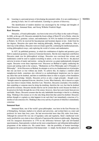NOTES
65
(h) Learning is a personal process of developing the potential within. It is not conditioning or
pouring in facts, but it is self-realization. Learning is a process of discovery.
The identification of modern idealism was encouraged by the writings and thoughts of
Renè Descartes, Immanuel Kant, and Georg Wilhelm Friedrich Hegel.
René Descartes
Descartes, a French philosopher, was born in the town of La Haye in the south of France.
In 1606, at the age of 8, Descartes attended the Jesuit college of Henri IV in La Flèche, where he
studied literature, grammar, science, and mathematics. In 1614, he studied civil and cannon law
at Poitiers. In 1616, he received his baccalaureate and licentiate degrees in law. Aside from his
law degrees, Descartes also spent time studying philosophy, theology, and medicine. After a
short stay in the military, Descartes went on to lead a quiet life, continuing his intellectual pursuits,
writing philosophical essays, and exploring the world of science and mathematics.
In 1637, he published geometry, in which his combination of algebra and geometry gave
birth to analytical geometry, known as Cartesian Geometry. But the most important contribution
Descartes made was his philosophical writings. Descartes was convinced that science and
mathematics could be used to explain everything in nature, so he was the first to the physical
universe in terms of matter and motion - seeing the universe a as giant mathematically designed
engine. Descartes wrote three important texts: Discourse on Method of rightly conducting the
reason and seeking truth in the sciences, “Meditations on First Philosophy and A Principles of
Philosophy” . In his Discourse on Method, he attempts to arrive at a fundamental set of principles
that one can know as true without any doubt. To achieve this, he employs a method called
metaphysical doubt, sometimes also referred to as methodological skepticism wne he rejects
any ideas that can be doubted, and then re-establishes them in order to acquire a firm foundation
for genuine knowledge. Initially, Descartes arrives at only a single principle - thought exists:
“thought cannot be separated from me, therefore, I exist. Most famously, this is known as cogito
ergo sum where it means I think, therefore I am. Therefore, Descartes concluded, if he doubted,
then something or someone must be doing the doubting; therefore the very fact that he doubted
proved his existence. Descartes decides that he can be certain that he exists because he thinks as
he perceives his body through the use of the senses; however, these have previously been proven
unreliable. Hence, Descartes assumes that the only indubitable knowledge is that he is a thinking
thing. Thinking is his essence as it is the only thing about him that cannot be doubted. Descartes
defines thought or cogitatio as what happens in me such that I am immediately conscious of it,
insofar as I am conscious of it. Thinking is thus every activity of a person of which he is immediately
conscious.
Immanuel Kant
Immanuel Kant, one of the world’s great philosopher, was born in the East Prussian city
of Königsberg, Germany studied at its schools and university, and worked there as a tutor and
professor for more than forty years. He had nevertraveled more than fifty miles from home.
Although his outward life was one of legendary calm and regularity, Kant’s intellectual work
easily justified his own claim to have effected a Copernican Revolution in philosophy. Beginning
with his inaugural dissertation in 1770 on the difference between right and left-handed
spaorientations, Kant patiently worked out the most comprehensive and influential philosophical
programme of the modern era. His central thesis - that the possibility of human knowledge
presupposes the active participation of the human mind – is simple, but the details of its application
 