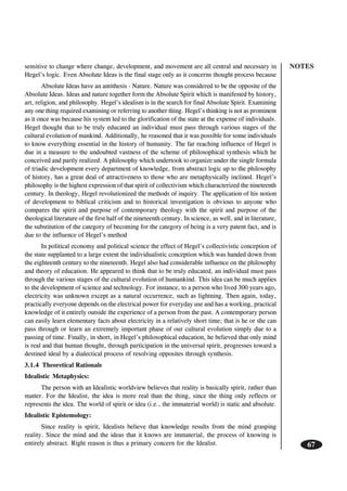 NOTES
67
sensitive to change where change, development, and movement are all central and necessary in
Hegel’s logic. Even Absolute Ideas is the final stage only as it concerns thought process because
Absolute Ideas have an antithesis - Nature. Nature was considered to be the opposite of the
Absolute Ideas. Ideas and nature together form the Absolute Spirit which is manifested by history,
art, religion, and philosophy. Hegel’s idealism is in the search for final Absolute Spirit. Examining
any one thing required examining or referring to another thing. Hegel’s thinking is not as prominent
as it once was because his system led to the glorification of the state at the expense of individuals.
Hegel thought that to be truly educated an individual must pass through various stages of the
cultural evolution of mankind. Additionally, he reasoned that it was possible for some individuals
to know everything essential in the history of humanity. The far reaching influence of Hegel is
due in a measure to the undoubted vastness of the scheme of philosophical synthesis which he
conceived and partly realized. A philosophy which undertook to organize under the single formula
of triadic development every department of knowledge, from abstract logic up to the philosophy
of history, has a great deal of attractiveness to those who are metaphysically inclined. Hegel’s
philosophy is the highest expression of that spirit of collectivism which characterized the nineteenth
century. In theology, Hegel revolutionized the methods of inquiry. The application of his notion
of development to biblical criticism and to historical investigation is obvious to anyone who
compares the spirit and purpose of contemporary theology with the spirit and purpose of the
theological literature of the first half of the nineteenth century. In science, as well, and in literature,
the substitution of the category of becoming for the category of being is a very patent fact, and is
due to the influence of Hegel’s method
In political economy and political science the effect of Hegel’s collectivistic conception of
the state supplanted to a large extent the individualistic conception which was handed down from
the eighteenth century to the nineteenth. Hegel also had considerable influence on the philosophy
and theory of education. He appeared to think that to be truly educated, an individual must pass
through the various stages of the cultural evolution of humankind. This idea can be much applies
to the development of science and technology. For instance, to a person who lived 300 years ago,
electricity was unknown except as a natural occurrence, such as lightning. Then again, today,
practically everyone depends on the electrical power for everyday use and has a working, practical
knowledge of it entirely outside the experience of a person from the past. A contemporary person
can easily learn elementary facts about electricity in a relatively short time; that is he or she can
pass through or learn an extremely important phase of our cultural evolution simply due to a
passing of time. Finally, in short, in Hegel’s philosophical education, he believed that only mind
is real and that human thought, through participation in the universal spirit, progresses toward a
destined ideal by a dialectical process of resolving opposites through synthesis.
3.1.4 Theoretical Rationale
Idealistic Metaphysics:
The person with an Idealistic worldview believes that reality is basically spirit, rather than
matter. For the Idealist, the idea is more real than the thing, since the thing only reflects or
represents the idea. The world of spirit or idea (i.e., the immaterial world) is static and absolute.
Idealistic Epistemology:
Since reality is spirit, Idealists believe that knowledge results from the mind grasping
reality. Since the mind and the ideas that it knows are immaterial, the process of knowing is
entirely abstract. Right reason is thus a primary concern for the Idealist.
 