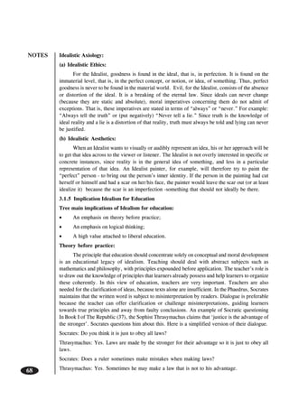NOTES
68
Idealistic Axiology:
(a) Idealistic Ethics:
For the Idealist, goodness is found in the ideal, that is, in perfection. It is found on the
immaterial level, that is, in the perfect concept, or notion, or idea, of something. Thus, perfect
goodness is never to be found in the material world. Evil, for the Idealist, consists of the absence
or distortion of the ideal. It is a breaking of the eternal law. Since ideals can never change
(because they are static and absolute), moral imperatives concerning them do not admit of
exceptions. That is, these imperatives are stated in terms of “always” or “never.” For example:
“Always tell the truth” or (put negatively) “Never tell a lie.” Since truth is the knowledge of
ideal reality and a lie is a distortion of that reality, truth must always be told and lying can never
be justified.
(b) Idealistic Aesthetics:
When an Idealist wants to visually or audibly represent an idea, his or her approach will be
to get that idea across to the viewer or listener. The Idealist is not overly interested in specific or
concrete instances, since reality is in the general idea of something, and less in a particular
representation of that idea. An Idealist painter, for example, will therefore try to paint the
“perfect” person - to bring out the person’s inner identity. If the person in the painting had cut
herself or himself and had a scar on her/his face, the painter would leave the scar out (or at least
idealize it) because the scar is an imperfection -something that should not ideally be there.
3.1.5 Implication Idealism for Education
Tree main implications of Idealism for education:
• An emphasis on theory before practice;
• An emphasis on logical thinking;
• A high value attached to liberal education.
Theory before practice:
The principle that education should concentrate solely on conceptual and moral development
is an educational legacy of idealism. Teaching should deal with abstract subjects such as
mathematics and philosophy, with principles expounded before application. The teacher’s role is
to draw out the knowledge of principles that learners already possess and help learners to organize
these coherently. In this view of education, teachers are very important. Teachers are also
needed for the clarification of ideas, because texts alone are insufficient. In the Phaedrus, Socrates
maintains that the written word is subject to misinterpretation by readers. Dialogue is preferable
because the teacher can offer clarification or challenge misinterpretations, guiding learners
towards true principles and away from faulty conclusions. An example of Socratic questioning
In Book I of The Republic (37), the Sophist Thrasymachus claims that ‘justice is the advantage of
the stronger’. Socrates questions him about this. Here is a simplified version of their dialogue.
Socrates: Do you think it is just to obey all laws?
Thrasymachus: Yes. Laws are made by the stronger for their advantage so it is just to obey all
laws.
Socrates: Does a ruler sometimes make mistakes when making laws?
Thrasymachus: Yes. Sometimes he may make a law that is not to his advantage.
 