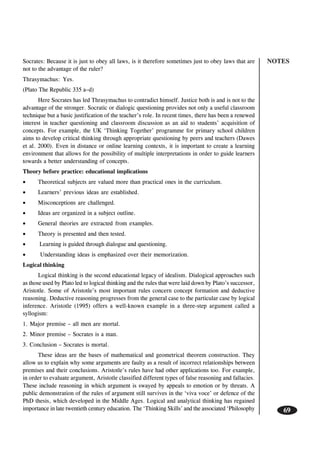 NOTES
69
Socrates: Because it is just to obey all laws, is it therefore sometimes just to obey laws that are
not to the advantage of the ruler?
Thrasymachus: Yes.
(Plato The Republic 335 a–d)
Here Socrates has led Thrasymachus to contradict himself. Justice both is and is not to the
advantage of the stronger. Socratic or dialogic questioning provides not only a useful classroom
technique but a basic justification of the teacher’s role. In recent times, there has been a renewed
interest in teacher questioning and classroom discussion as an aid to students’ acquisition of
concepts. For example, the UK ‘Thinking Together’ programme for primary school children
aims to develop critical thinking through appropriate questioning by peers and teachers (Dawes
et al. 2000). Even in distance or online learning contexts, it is important to create a learning
environment that allows for the possibility of multiple interpretations in order to guide learners
towards a better understanding of concepts.
Theory before practice: educational implications
• Theoretical subjects are valued more than practical ones in the curriculum.
• Learners’ previous ideas are established.
• Misconceptions are challenged.
• Ideas are organized in a subject outline.
• General theories are extracted from examples.
• Theory is presented and then tested.
• Learning is guided through dialogue and questioning.
• Understanding ideas is emphasized over their memorization.
Logical thinking
Logical thinking is the second educational legacy of idealism. Dialogical approaches such
as those used by Plato led to logical thinking and the rules that were laid down by Plato’s successor,
Aristotle. Some of Aristotle’s most important rules concern concept formation and deductive
reasoning. Deductive reasoning progresses from the general case to the particular case by logical
inference. Aristotle (1995) offers a well-known example in a three-step argument called a
syllogism:
1. Major premise – all men are mortal.
2. Minor premise – Socrates is a man.
3. Conclusion – Socrates is mortal.
These ideas are the bases of mathematical and geometrical theorem construction. They
allow us to explain why some arguments are faulty as a result of incorrect relationships between
premises and their conclusions. Aristotle’s rules have had other applications too. For example,
in order to evaluate argument, Aristotle classified different types of false reasoning and fallacies.
These include reasoning in which argument is swayed by appeals to emotion or by threats. A
public demonstration of the rules of argument still survives in the ‘viva voce’ or defence of the
PhD thesis, which developed in the Middle Ages. Logical and analytical thinking has regained
importance in late twentieth century education. The ‘Thinking Skills’ and the associated ‘Philosophy
 