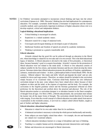 NOTES
70
for Children’ movements attempted to incorporate critical thinking and logic into the school
curriculum (Lipman et al. 1980). Descartes’ thinking has also had implications for contemporary
education. For example, systematic doubt became a forerunner of empiricism and the western
scientific method, and is particularly important in defences of higher education whose role is to
develop sceptical, critical and independent thinkers.
Logical thinking: educational implications
• Critical thinking is encouraged in schools.
• Scepticism is a valued academic stance.
• Educators search for a range of analytical tools.
• Convergent and divergent thinking are developed as part of education.
• Intellectual freedom and freedom of speech are prized by academic institutions.
• Thinking is promoted as a generic transferable skill.
Liberal education
Aristotle claimed that the good life can be achieved through an education in the liberal
arts, where knowledge is valued for its own sake and is its own reward. This is the third educational
legacy of idealism. A liberal education is devoted to the study of first principles, or theoretical
ideas, because humanity’s goal is to acquire knowledge. Aristotle’s reasons for the promotion of
liberal education were not related to the mind alone. A liberal or free education consists of
subjects suitable for the free citizen, and includes literature and the arts which develop the whole
person. Newman claims that a liberal education promotes the attributes of freedom, equitableness,
calmness, moderation and wisdom – in short, a philosophical habit of mind (Heath 1959). On the
contrary, ‘illiberal subjects’ like trades and skills ‘absorb and degrade the mind’ and are only
suitable for slaves and wage-earners. Therefore, no subject should be included in the curriculum
simply because of its vocational value. Cartesian mind–body dualism has also influenced
curriculum design in the past; some subjects have been valued above others because of their
emphasis on ideas and the mind, at the expense of experience and the body. For example, the
curriculum in the English grammar school and the German gymnasium reflected an elitist
preference for the theoretical and cerebral above the practical and physical. The role of the
liberal education teacher or curriculum designer is to introduce learners to the finest exemplars
of thought from all ages. For Hirst (1965), a British educationalist, the curriculum must initiate
the learner into all the major forms of thought. The curriculum should therefore be broad and
wide-ranging. Even when the overall concept of a liberal education was under attack from narrow
vocationalists in the twentieth century, it survived in a subject called Liberal Studies, taught as
part of further and higher education.
Liberal education: educational implications
• Education is valued for its own sake rather than for its usefulness.
• A balanced curriculum is necessary to develop the whole person intellectually and morally.
• Some subjects are more highly valued than others – for example, the arts and humanities
are valued over vocational subjects.
• Liberal education introduces learners to a range of disciplines and ways of thinking.
• Teaching is a complex human activity demanding personal characteristics and insight.
• Debate and discussion are encouraged in liberal classrooms.
 