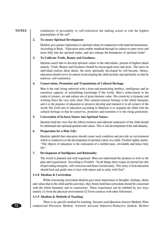 NOTES
72
exhaltation of personality or self-realization the making actual or real the highest
potentialities of the self”.
2. To ensure Spiritual Development:
Idealists give greater importance to spiritual values in comparison with material attainments.
According to Rusk. “Education must enable mankind through its culture to enter more and
more fully into the spiritual realm, and also enlarge the boundaries of spiritual realm”.
3. To Cultivate Truth, Beauty and Goodness:
Idealists assert that to develop spiritual values in the individuals, pursuit of highest ideals
namely- Truth, Beauty and Goodness should be encouraged more and more. The more an
individual realizes these ideals, the more spiritually developed he will become. Hence,
education should strive its utmost in developing the child morally and spiritually so that he
achieves self-realization.
4. Conservation, Promotion and Transmission of Cultural Heritage:
Man is the only being endowed with a keen and penetrating intellect, intelligence and an
enormous capacity of assimilating knowledge if the world. Man’s achievement in the
realm of science, art and culture are of great intrinsic value. His creativity is dynamic and
working Since the very early times This cultural treasure belongs to the whole humanity
and it is the purpose of education to preserve develop and transmit it in all corners of the
world The forth aim of education according to Idealism is to acquaint the child with the
cultural heritage so that he conserves, promotes and transmits ir to the rising generation.
5. Converation of In-born Nature into Spiritual Nature:
Idealists hold the view that the inborn instincts and inherent tendencies of the child should
be sublimited into spiritual qualities and values. This is real development of the individuality.
6. Preparation for a Holy Life:
Idealists uphold that education should create such condition and provide an environment
which is conductive to the development of spiritual values in a child. Froebel rightly marks-
”The objects of education is the realization of a faithful pure, inviolable and hence holy
life”.
7. Development of Intelligence and Rationality:
The world is planned and well organized. Man can understand the purpose as well as the
plan and organization. According to Froebel- “In all things there reigns an eternal law this
all pervading energetic, self-conscious and hence eternal unity. This unity is God education
should lead and guide man to face with nature and to unity with God”.
3.1.8 Idealism & Curriculum
While structuring curriculum idealists give more importance to thoughts, feelings, ideals
and values that to the child and his activities, they firmly hold that curriculum should be concerned
with the whole humanity and its expressions. These experiences can be imbibed by two ways
namely (1) from the physical environment (2) From contacts with other fellowmen.
3.1.9 Idealism & Methods of Teaching
There is no specific method for teaching. Socrates used Question-Answer Method, Plato
emphasized Discourse Method, Aristotle advocate Inductive-Deductive method, Herbert
 