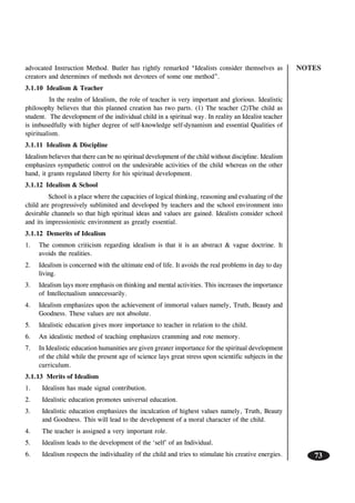 NOTES
73
advocated Instruction Method. Butler has rightly remarked “Idealists consider themselves as
creators and determines of methods not devotees of some one method”.
3.1.10 Idealism & Teacher
In the realm of Idealism, the role of teacher is very important and glorious. Idealistic
philosophy believes that this planned creation has two parts. (1) The teacher (2)The child as
student. The development of the individual child in a spiritual way. In reality an Idealist teacher
is imbusedfully with higher degree of self-knowledge self-dynamism and essential Qualities of
spiritualism.
3.1.11 Idealism & Discipline
Idealism believes that there can be no spiritual development of the child without discipline. Idealism
emphasizes sympathetic control on the undesirable activities of the child whereas on the other
hand, it grants regulated liberty for his spiritual development.
3.1.12 Idealism & School
School is a place where the capacities of logical thinking, reasoning and evaluating of the
child are progressively sublimited and developed by teachers and the school environment into
desirable channels so that high spiritual ideas and values are gained. Idealists consider school
and its impressionistic environment as greatly essential.
3.1.12 Demerits of Idealism
1. The common criticism regarding idealism is that it is an abstract & vague doctrine. It
avoids the realities.
2. Idealism is concerned with the ultimate end of life. It avoids the real problems in day to day
living.
3. Idealism lays more emphasis on thinking and mental activities. This increases the importance
of Intellectualism unnecessarily.
4. Idealism emphasizes upon the achievement of immortal values namely, Truth, Beauty and
Goodness. These values are not absolute.
5. Idealistic education gives more importance to teacher in relation to the child.
6. An idealistic method of teaching emphasizes cramming and rote memory.
7. In Idealistic education humanities are given greater importance for the spiritual development
of the child while the present age of science lays great stress upon scientific subjects in the
curriculum.
3.1.13 Merits of Idealism
1. Idealism has made signal contribution.
2. Idealistic education promotes universal education.
3. Idealistic education emphasizes the inculcation of highest values namely, Truth, Beauty
and Goodness. This will lead to the development of a moral character of the child.
4. The teacher is assigned a very important role.
5. Idealism leads to the development of the ‘self’ of an Individual.
6. Idealism respects the individuality of the child and tries to stimulate his creative energies.
 