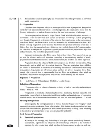 NOTES
74
7. Because of the idealistic philosophy and education the school has grown into an important
social organization.
3.2 Pragmatism
One of the most important schools of philosophy of education is pragmatism. Pragmatism
stands between idealism and materialism a sort of compromise. Its origin can be traced from the
Sophists philosophers of ancient Greece who held that man is the measure of all things.
The term pragmatism derives its origin from a Greek word meaning to do, to make, to
accomplish. So the use of words likes ‘action’ or ‘practice’ or ‘activity’. Action gets priority
over thought. Experience is at the centre of the universe. Everyone is tested on the touch-stone of
experience. Beliefs and ideas are true if they are workable and profitable otherwise false. Will
Durant sums up pragmatism as the doctrine that truth is the practical efficiency of an idea. It
follows there from that pragmatism is not a philosophy but a method–the method of experimentation.
As a basis for school practice pragmatism opposes pre-determined and pre-ordained objectives
and curriculums. The past of the pragmatist is dead.
Values are instrumental only. There are no final or fixed values. They are evolved and are
not true for all times and for all situations. According to an undeviating standard of worth,
pragmatism tends to be individualistic, selfish; has no values; has no ethics and is thus superficial.
Pragmatism holds that whatever fulfils one’s purposes and develops his life is true. Only
those theories are true which work in practical situations. There are no absolute ideas. All ideas
are relative to the situations in which they arise and they are subject to continuous verification by
consequences. Experiences are of various nature and they are always changing. So no final,
eternal valid system of ideas or values can be fixed up. There are no ideas or values which are
any truths, they are man-made products. They are not divine and they are not eternal.
Exponents of Pragmatism
1. C.B Pearce, 2. William James, 3 Schiller, 4. John Dewey.
Definitions of Pragmatism
“Pragmatism offers us a theory of meaning, a theory of truth of knowledge and a theory of
reality”. James B. Prett
“pragmatism is essentially a humanistic philosophy, maintaining that man creates his own
values in the course of activity that reality is still in the making and awaits its part of completion
from the future, that to an unascertainable extend our truth are man-made products”. J.S.Ross
Meaning of Pragmatism
Etymologically the word pragmatism is derived from the Greek word ‘pragma’ which
means activity or the work done. Some other scholars think that the word pragmatism has been
derived from the Greek word ‘pragmatikos’ which means practicability or utility. Thus, according
to this ideology great importance is laid upon practicability and utility.
3.2.1 Forms of Pragmatism
1. Humanistic pragmatism
According to this ideology, only those things or principles are true which satisfy the needs,
requirements, aspirations and objectives of human beings and cater to the welfare of
mankind. In other words, that which satisfies the human nature is only true and real.
 