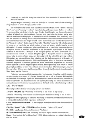 NOTES
3
••••• Philosophy is a particular theory that someone has about how to live or how to deal with a
particular situation.
Babylon English Dictionary: Study the principle of existence behavior and knowledge;
study the nature of human thought & of the world.
The word philosophy comes from a combination of two Greek words- “philos” meaning
“love” and “sophi” meaning “wisdom.” Etymologically, philosophy means the love of wisdom.
To love something is to desire it. So, for many Greeks, the philosopher was the one who desired
wisdom. Wisdom is not only knowledge. One may have knowledge, but he may not be wise.
Wisdom constitutes knowledge plus its implication in all circumstances. Thus philosophy gives
man that wisdom with the help of which they understand the whole universe and its implication in
relation to themselves & the people around. Hence philosopher could also be characterised as
the “friend of wisdom”. In this regard, Plato in his “Republic” stated that “He who has a taste
for every sort of knowledge and who is curious to learn and is never satisfied may be termed
philosopher”. It means a philosopher is interested in all type of knowledge where as a physicist
in physical process of universe, an historian in the past events, a geographer in the natural
condition of the universe, a biologist in the biological process etc. But a philosopher has a
multidimensional outlook and interest. The philosopher is thoughtful, remains in a thoughtful
mood, being in search of new ideas, new knowledge with the help of his growing wisdom.
Philosophers are interested in the first principle and the final conclusion of all branches of
knowledge. Philosophers come under different philosophical school of thought such as idealist,
naturalist, pragmatist, existentialist, perennialist, realist, essentialist, progressivist etc. according
to their approach to answer the philosophical enquire. Philosophies vary from culture to culture
place to place and time to time. Thus different person having their different ideologies, ways of
life, tend to have different types of philosophies. Here, the search of philosopher is for understanding
Man, Nature and the Universe.
Philosophy is a system of beliefs about reality. It is integrated view of the world. It includes
an understanding of the nature of existence, humankind, and its role in the world. Philosophy is
the foundation of knowledge. It provides premises by which man can discover truth, and uses his
mind to support his life. In conclusion we can say that philosophy is a critical examination of
reality characterized by rational inquiry that aims at the Truth for the sake of attaining wisdom.
1.2.2 DEFINITIONS
Philosophy has been defined variously by scholars and thinkers:
Aristipus (435-356 B.C): “Philosophy is the ability to feel at ease in any society”.
Aristotle: “Philosophy is the science which investigates the nature of being, as it is in itself”.
Brightman: “Philosophy may be defined as the attempt to think truly about human experience as
a whole and to make our whole experience intelligible”.
Cicero, Marcus Tullius (106-43 B.C): “Philosophy is the mother of all arts and the true medicine
of mind”.
Coleridge, Samuel Taylor (1772-1834): defined it as the, “Science of Sciences”.
Dr. Baldev upadhyaya: Methodical training or “Sadhana”.
Dr. Radhakrishnan (1888-1975): Philosophy is a logical inquiry into the nature of reality.
Dumery H. in his book the “problem of god” (1964) defines philosophy as a critical reflection on
concrete action.
 