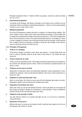 NOTES
75
Humanist pragmatists believe “whatever fulfils my purpose, satisfies my desire develops
my life is true.”
2. Experimental pragmatism
According to this ideology, that thing or principle is true which can be verified as true by
experiment. Hence according to experimental pragmatists, ‘whatever can be experimentally
verified is true or what works is true’.
3. Biological pragmatism
This form of Pragmatism considers the power or capacity of a human being valuable. This
power enables a man to adjust in the society and with the environment. It also enables him
to change his environment according to his needs and objectives. This form of pragmatism
has its roots into Darwin’s theory of evolution and natural selection. According to it, there
is always struggle for existence seen in the physical and social environment. Each organism
tries to adjust with his environment according to his power and strength. In this process
weak are decayed and only the fittest survive.
3.2.2 Principles of Pragmatism
1. Truth is ever changing
Truth always changes according to time, place and situation. A certain thing which was
true to a person yesterday need not be the same for him today or will remain the same
tomorrow.
2. Truth is formed by its result
Truth is not fixed and definite entity. The change in situations brings about new problems to
be solved by new thoughts and new efforts. Truth is not absolute or predetermined for all
times to come.
3. Problems are the motives of truth
Human life is a laboratory where each individual undertakes various experiments to solve
problems he confronts, in his growth and development. The success of the experiment is a
search for truth.
4. Emphasis on social and democratic value
Man is a social being. He is born in society and all his development takes place in society.
Pragmatists uphold social and democratic attitudes and values.
5. Opposition to fixed ideals and values
Ideals and values are not pre-determined and fixed. Values and ideals are man-made and
they change according to changes in circumstances, times and places. It has an indifferent
attitude towards moral and spiritual ideals and values.
6. Emphasis on the principle of utility
Any idea which is useful to us is proper and right. In case, it is of no use it is improper,
wrong and untrue.
7. Importance of man power
Man has the power to create an environment useful, beneficial and conducive for his own
development and welfare of society.
 