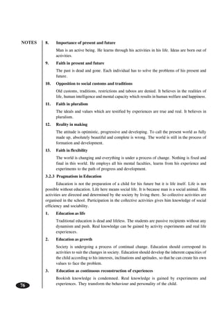 NOTES
76
8. Importance of present and future
Man is an active being. He learns through his activities in his life. Ideas are born out of
activities.
9. Faith in present and future
The past is dead and gone. Each individual has to solve the problems of his present and
future.
10. Opposition to social customs and traditions
Old customs, traditions, restrictions and taboos are denied. It believes in the realities of
life, human intelligence and mental capacity which results in human welfare and happiness.
11. Faith in pluralism
The ideals and values which are testified by experiences are true and real. It believes in
pluralism.
12. Reality in making
The attitude is optimistic, progressive and developing. To call the present world as fully
made up, absolutely beautiful and complete is wrong. The world is still in the process of
formation and development.
13. Faith in flexibility
The world is changing and everything is under a process of change. Nothing is fixed and
final in this world. He employs all his mental faculties, learns from his experience and
experiments to the path of progress and development.
3.2.3 Pragmatism in Education
Education is not the preparation of a child for his future but it is life itself. Life is not
possible without education. Life here means social life. It is because man is a social animal. His
activities are directed and determined by the society by living there. So collective activities are
organised in the school. Participation in the collective activities gives him knowledge of social
efficiency and sociability.
1. Education as life
Traditional education is dead and lifeless. The students are passive recipients without any
dynamism and push. Real knowledge can be gained by activity experiments and real life
experiences.
2. Education as growth
Society is undergoing a process of continual change. Education should correspond its
activities to suit the changes in society. Education should develop the inherent capacities of
the child according to his interests, inclinations and aptitudes, so that he can create his own
values to face the problem.
3. Education as continuous reconstruction of experiences
Bookish knowledge is condemned. Real knowledge is gained by experiments and
experiences. They transform the behaviour and personality of the child.
 