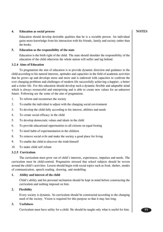 NOTES
77
4. Education as social process
Education should develop desirable qualities that he is a sociable person. An individual
gains more knowledge from his interaction with his friends, family and society rather than
the books.
5. Education as the responsibility of the state
Education is the birth right of the child. The state should shoulder the responsibility of the
education of the child otherwise the whole nation will suffer and lag behind.
3.2.4 Aims of Education
To pragmatism the aim of education is to provide dynamic direction and guidance to the
child according to his natural interests, aptitudes and capacities in the field of academic activities
that he grows up and develops more and more and is endowed with capacities to confront the
ever changing problems and challenges of modern life successfully achieving a happier, a better
and a richer life. For this education should develop such a dynamic flexible and adaptable mind
which is always resourceful and enterprising and is able to create new values for an unknown
future. Following are the some of the aim of pragmatism.
1. To reform and reconstruct the society
2. To enable the individual to adjust with the changing social environment
3. To develop the child fully according to his interest, abilities and needs
4. To create social efficacy in the child
5. To develop democratic values and ideals in the child
6. To provide educational opportunities to all citizens on equal footing
7. To instil habit of experimentation in the children
8. To remove social evils and make the society a good place for living
9. To enable the child to discover the truth himself
10. To make child self reliant
3.2.5 Curriculum
The curriculum must grow out of child’s interests, experiences, impulses and needs. The
curriculum must be child-centred. Pragmatists stressed that school subjects should be woven
around the child’s activities. Lesson should begin with social topics such as food, shelter, modes
of communication, speech reading, drawing, and modelling.
1. Ability and interest of the child
Child’s ability and his personal inclination should be kept in mind before constructing the
curriculum and nothing imposed on him.
2. Flexibility
Every society is dynamic. So curriculum should be constructed according to the changing
need of the society. Vision is required for this purpose so that it may last long.
3. Usefulness
Curriculum must have utility for a child. He should be taught only what is useful for him.
 