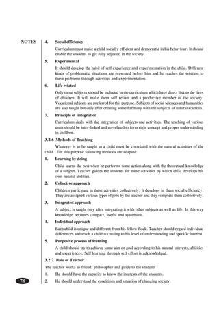 NOTES
78
4. Social efficiency
Curriculum must make a child socially efficient and democratic in his behaviour. It should
enable the students to get fully adjusted in the society.
5. Experimental
It should develop the habit of self experience and experimentation in the child. Different
kinds of problematic situations are presented before him and he reaches the solution to
these problems through activities and experimentation.
6. Life related
Only those subjects should be included in the curriculum which have direct link to the lives
of children. It will make them self reliant and a productive member of the society.
Vocational subjects are preferred for this purpose. Subjects of social sciences and humanities
are also taught but only after creating some harmony with the subjects of natural sciences.
7. Principle of integration
Curriculum deals with the integration of subjects and activities. The teaching of various
units should be inter-linked and co-related to form right concept and proper understanding
in children.
3.2.6 Methods of Teaching
Whatever is to be taught to a child must be correlated with the natural activities of the
child. For this purpose following methods are adapted:
1. Learning by doing
Child learns the best when he performs some action along with the theoretical knowledge
of a subject. Teacher guides the students for these activities by which child develops his
own natural abilities.
2. Collective approach
Children participate in these activities collectively. It develops in them social efficiency.
They are assigned various types of jobs by the teacher and they complete them collectively.
3. Integrated approach
A subject is taught only after integrating it with other subjects as well as life. In this way
knowledge becomes compact, useful and systematic.
4. Individual approach
Each child is unique and different from his fellow flock. Teacher should regard individual
differences and teach a child according to his level of understanding and specific interest.
5. Purposive process of learning
A child should try to achieve some aim or goal according to his natural interests, abilities
and experiences. Self learning through self effort is acknowledged.
3.2.7 Role of Teacher
The teacher works as friend, philosopher and guide to the students
1. He should have the capacity to know the interests of the students.
2. He should understand the conditions and situation of changing society.
 