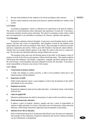 NOTES
79
3. He puts forth problems for the students to be solved according to their interests.
4. He also creates situations to develop social interests, attitudes and habits for welfare of the
society.
3.2.7 School
According to pragmatism, school is a laboratory for experiments to be done by children.
The school is a social institution where child gains real experiences of actual life. It develops a
social sense and duty towards society and nation. The school is a miniature society where a child
gets real experiences to act and behave according to his interests, aptitudes and capacities.
3.2.8 Discipline
Pragmatism condemns enforced discipline. It advocates social discipline based on child’s
interest, activities and a sense of responsibility. Self discipline is learnt by the students in the
proper democratic and social environment of the school. They participate in collective activities
and learn cooperation and control. Child is given full freedom to develop his natural abilities.
Teacher does not consider himself superior to the child. He works in the class as a supervisor
only. He also takes the individual difference among children into account.
The merging of play and work will develop interest in the child. It will enhance a sense of
purpose to do the work with joy and eagerness without interfering others. This mental condition
will develop self confidence, self reliance, cooperation, sympathy and fellow feeling for others.
He will develop a social discipline and moral obligation towards self and others. It develops a
social responsibility to become a true citizen of the country.
3.2.9 Merits
1. Construction of project method
A child, who indulges in various activities, is able to solve problems which cater to his
natural progress and development.
2. Importance of child
Child centred education where a great emphasis is laid in the development of the child’s
individuality by his own efforts.
3. Emphasis on activity
Pragmatism emphasizes upon activity rather than ideas. ‘Learning by doing’ is the method
followed here.
4. values in applied life
Education should prepare the child for the practice of values in life in an effective manner.
5. Social and democratic education
It induces a spirit of freedom, initiative, equality and also a sense of responsibility in
relation to rights and duties of a citizen. It develops a love for democratic values and social
efficiency which brings harmonious adjustment and development of personality.
6. Infusion of new life in education
It has revolutionized the process of education and infused a new life and zest in education.
The concepts of New Education, Progressive Education and Activity Centred curriculum
are the contributions of pragmatism.
 