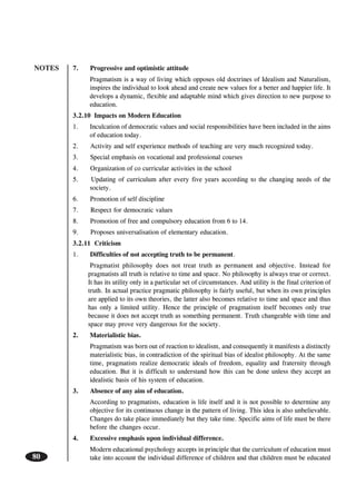 NOTES
80
7. Progressive and optimistic attitude
Pragmatism is a way of living which opposes old doctrines of Idealism and Naturalism,
inspires the individual to look ahead and create new values for a better and happier life. It
develops a dynamic, flexible and adaptable mind which gives direction to new purpose to
education.
3.2.10 Impacts on Modern Education
1. Inculcation of democratic values and social responsibilities have been included in the aims
of education today.
2. Activity and self experience methods of teaching are very much recognized today.
3. Special emphasis on vocational and professional courses
4. Organization of co curricular activities in the school
5. Updating of curriculum after every five years according to the changing needs of the
society.
6. Promotion of self discipline
7. Respect for democratic values
8. Promotion of free and compulsory education from 6 to 14.
9. Proposes universalisation of elementary education.
3.2.11 Criticism
1. Difficulties of not accepting truth to be permanent.
Pragmatist philosophy does not treat truth as permanent and objective. Instead for
pragmatists all truth is relative to time and space. No philosophy is always true or correct.
It has its utility only in a particular set of circumstances. And utility is the final criterion of
truth. In actual practice pragmatic philosophy is fairly useful, but when its own principles
are applied to its own theories, the latter also becomes relative to time and space and thus
has only a limited utility. Hence the principle of pragmatism itself becomes only true
because it does not accept truth as something permanent. Truth changeable with time and
space may prove very dangerous for the society.
2. Materialistic bias.
Pragmatism was born out of reaction to idealism, and consequently it manifests a distinctly
materialistic bias, in contradiction of the spiritual bias of idealist philosophy. At the same
time, pragmatists realize democratic ideals of freedom, equality and fraternity through
education. But it is difficult to understand how this can be done unless they accept an
idealistic basis of his system of education.
3. Absence of any aim of education.
According to pragmatists, education is life itself and it is not possible to determine any
objective for its continuous change in the pattern of living. This idea is also unbelievable.
Changes do take place immediately but they take time. Specific aims of life must be there
before the changes occur.
4. Excessive emphasis upon individual difference.
Modern educational psychology accepts in principle that the curriculum of education must
take into account the individual difference of children and that children must be educated
 