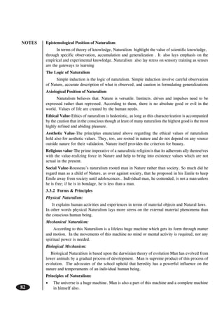 NOTES
82
Epistemological Position of Naturalism
In terms of theory of knowledge, Naturalism highlight the value of scientific knowledge,
through specific observation, accumulation and generalization . It also lays emphasis on the
empirical and experimental knowledge. Naturalism also lay stress on sensory training as senses
are the gateways to learning
The Logic of Naturalism
Simple induction is the logic of naturalism. Simple induction involve careful observation
of Nature, accurate description of what is observed, and caution in formulating generalizations
Axiological Position of Naturalism
Naturalism believes that. Nature is versatile. Instincts. drives and impulses need to be
expressed rather than repressed. According to them, there is no absolute good or evil in the
world. Values of life are created by the human needs.
Ethical Value-Ethics of naturalism is hedonistic, as long as this characterization is accompanied
by the caution that in the conscious though at least of many naturalists the highest good is the most
highly refined and abiding pleasure.
Aesthetic Value-The principles enunciated above regarding the ethical values of naturalism
hold also for aesthetic values. They, too, are rooted in nature and do not depend on any source
outside nature for their validation. Nature itself provides the criterion for beauty.
Religious value-The prime imperative of a naturalistic religion is that its adherents ally themselves
with the value-realizing force in Nature and help to bring into existence values which are not
actual in the present.
Social Value-Rousseau’s naturalism rooted man in Nature rather than society. So much did he
regard man as a child of Nature, as over against society, that he proposed in his Emile to keep
Emile away from society until adolescences.. Individual man, he contended, is not a man unless
he is free; if he is in bondage, he is less than a man.
3.3.2 Forms & Principles
Physical Naturalism:
It explains human activities and experiences in terms of material objects and Natural laws.
In other words physical Naturalism lays more stress on the external material phenomena than
the conscious human being.
Mechanical Naturalism:
According to this Naturalism is a lifeless huge machine which gets its form through matter
and motion. In the movements of this machine no mind or mental activity is required, nor any
spiritual power is needed.
Biological Mechanism:
Biological Naturalism is based upon the darwinian theory of evolution Man has evolved from
lower animals by a gradual process of development. Man is supreme product of this process of
evolution. The advocates of the school uphold that heredity has a powerful influence on the
nature and temperaments of an individual human being.
Principles of Naturalism:
• The universe is a huge machine. Man is also a part of this machine and a complete machine
in himself also.
 