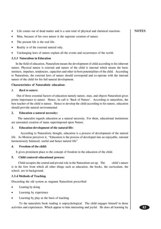 NOTES
83
• Life comes out of dead matter and is a sum total of physical and chemical reactions.
• Man, because of his own nature is the supreme creation of nature.
• The present life is the real life.
• Reality is of the external natural only.
• Unchanging laws of nature explain all the events and occurrences of the world.
3.3.3 Naturalism in Education
In the field of education, Naturalism means the development of child according to his inherent
nature. Physical nature is external and nature of the child is internal which means the basic
instincts, impulses, tendencies, capacities and other in born potentialities of the child. According
to Naturalism, the external laws of nature should correspond and co-operate with the internal
nature of the child for his full natural development.
Characteristics of Naturalistic education:
1. Back to nature:
Out of three essential factors of education namely nature, man, and objects Naturalism gives
prime importance to nature. Hence, its call is ‘Back of Nature’. According to naturalists, the
best teacher of the child is nature. Hence to develop the child according to his nature, education
should provide natural environmental.
2. Education a natural necessity:
The naturalist regards education as a natural necessity. For them, educational institutions
are unwanted creation of mans superimposed upon Nature.
3. Education-development of the natural life:
According to Naturalistic thought, education is a process of development of the natural
life. As Monroe perceives it, “Education is the process of developed into an enjoyable, rational
harmoniously balanced, useful and hence natural life”
4. Freedom of the child:
It gives prominent place to the concept of freedom in the education of the child.
5. Child centered educational process:
Child occupies the central and pivotal role in the Naturalism set-up. The child’s nature
is in the fore front which all other things such as education, the books, the curriculum, the
school, are in background.
3.3.4 Methods of Teaching
Discarding the old system as stagnant Naturalism prescribed
• Leaning by doing
• Learning by experience
• Learning by play as the basis of teaching
To the naturalists book reading is unpsychological. The child engages himself in those
activities and experiences. Which appear to him interesting and joyful. He does all learning by
 