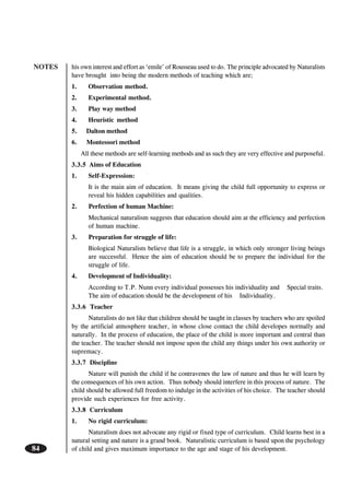 NOTES
84
his own interest and effort as ‘emile’ of Rousseau used to do. The principle advocated by Naturalists
have brought into being the modern methods of teaching which are;
1. Observation method.
2. Experimental method.
3. Play way method
4. Heuristic method
5. Dalton method
6. Montessori method
All these methods are self-learning methods and as such they are very effective and purposeful.
3.3.5 Aims of Education
1. Self-Expression:
It is the main aim of education. It means giving the child full opportunity to express or
reveal his hidden capabilities and qualities.
2. Perfection of human Machine:
Mechanical naturalism suggests that education should aim at the efficiency and perfection
of human machine.
3. Preparation for struggle of life:
Biological Naturalists believe that life is a struggle, in which only stronger living beings
are successful. Hence the aim of education should be to prepare the individual for the
struggle of life.
4. Development of Individuality:
According to T.P. Nunn every individual possesses his individuality and Special traits.
The aim of education should be the development of his Individuality.
3.3.6 Teacher
Naturalists do not like that children should be taught in classes by teachers who are spoiled
by the artificial atmosphere teacher, in whose close contact the child developes normally and
naturally. In the process of education, the place of the child is more important and central than
the teacher. The teacher should not impose upon the child any things under his own authority or
supremacy.
3.3.7 Discipline
Nature will punish the child if he contravenes the law of nature and thus he will learn by
the consequences of his own action. Thus nobody should interfere in this process of nature. The
child should be allowed full freedom to indulge in the activities of his choice. The teacher should
provide such experiences for free activity.
3.3.8 Curriculum
1. No rigid curriculum:
Naturalism does not advocate any rigid or fixed type of curriculum. Child learns best in a
natural setting and nature is a grand book. Naturalistic curriculum is based upon the psychology
of child and gives maximum importance to the age and stage of his development.
 