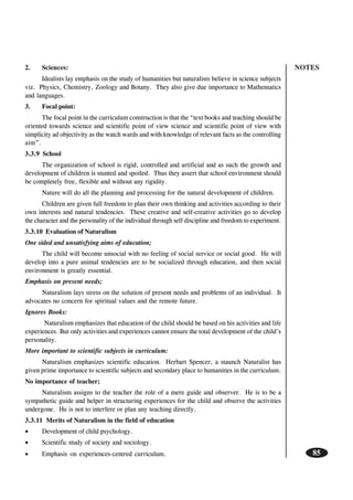 NOTES
85
2. Sciences:
Idealists lay emphasis on the study of humanities but naturalists believe in science subjects
viz. Physics, Chemistry, Zoology and Botany. They also give due importance to Mathematics
and languages.
3. Focal point:
The focal point in the curriculum construction is that the “text books and teaching should be
oriented towards science and scientific point of view science and scientific point of view with
simplicity ad objectivity as the watch wards and with knowledge of relevant facts as the controlling
aim”.
3.3.9 School
The organization of school is rigid, controlled and artificial and as such the growth and
development of children is stunted and spoiled. Thus they assert that school environment should
be completely free, flexible and without any rigidity.
Nature will do all the planning and processing for the natural development of children.
Children are given full freedom to plan their own thinking and activities according to their
own interests and natural tendencies. These creative and self-creative activities go to develop
the character and the personality of the individual through self discipline and freedom to experiment.
3.3.10 Evaluation of Naturalism
One sided and unsatisfying aims of education;
The child will become unsocial with no feeling of social service or social good. He will
develop into a pure animal tendencies are to be socialized through education, and then social
environment is greatly essential.
Emphasis on present needs;
Naturalism lays stress on the solution of present needs and problems of an individual. It
advocates no concern for spiritual values and the remote future.
Ignores Books:
Naturalism emphasizes that education of the child should be based on his activities and life
experiences. But only activities and experiences cannot ensure the total development of the child’s
personality.
More important to scientific subjects in curriculum:
Naturalism emphasizes scientific education. Herbart Spencer, a staunch Naturalist has
given prime importance to scientific subjects and secondary place to humanities in the curriculum.
No importance of teacher;
Naturalism assigns to the teacher the role of a mere guide and observer. He is to be a
sympathetic guide and helper in structuring experiences for the child and observe the activities
undergone. He is not to interfere or plan any teaching directly.
3.3.11 Merits of Naturalism in the field of education
• Development of child psychology.
• Scientific study of society and sociology.
• Emphasis on experiences-centred curriculum.
 