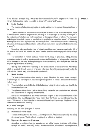 NOTES
87
it did that in a different way. While the classical humanists placed emphasis on ‘form’ and
‘style’, the humanistic realist opposed it in favour of ‘content’ and ‘ideas’.
2. Social Realism
The purpose of education, according to social realists was to prepare the practical man of
the world.
“Social realism was the natural reaction of practical men of the new world against a type
of education that tended to perpetuate the pedantry of an earlier age, by devoting its energies of
the production of scholars and professional men to the neglect of men of affairs. The exponents
looked upon humanistic culture as insufficient for producing a man of the world” (Cubberley).
Montaigue was its chief representative. According to him, “If the mind be not better disposed by
education, if the judgement be not better settled, I had much rather my scholar had spent his time
at tennis”.
Montaigue takes a utilitarian view of education and interprets it as a preparation for life of
the man of the world. He pleaded for direct contact with men and things particularly through
level.
The curriculum of realism included besides travel, study of geneology, riding, fencing,
gymnastics, study of modern languages and customs and institutions of neighbouring countries.
About methods of teaching, Montaigue suggests to negate memory work and practice. Practice
plays an important role in learning.
‘Living well’ rather than ‘learning’ is the main concern of social realism. Knowledge
which is acquired through senses is of greater value than that which comes through books. He
believed that a sound body is the basis of a sound mind.
3. Sense Realism
The sense realists emphasized the training of senses. They held that senses are the conveyors
of knowledge and learning takes place through the operation of senses. The aims of the sense
realists were
(1) To apply inductive method in the field of education with a view to organize and simplify the
instructional process.
(2) To replace the instruction in Latin by instruction in vernacular and to substitute new scientific
and social studies in language and literature.
It was also realized that all the studies should be adopted to the needs and interests of the
child and that child should acquire the ‘idea’ rather than the ‘form’ and should understand the
object. This attempt of their led to the formulation of Educational Psychology. Emphasis was laid
on rationality rather than authority.
3.4.2 Basic Principles
Following are the basic principles of realism
(1) Phenomenal world is real
There is nothing beyond this world. According to Ross, “Realism accepts only the reality
of external world. That is why, it is antithesis to subjective idealism.
(2) Senses are the gateways of learning
According to realism whatever sensation we get while coming in contact with objects
through our senses, is the only reality. So like naturalism, realism also lays emphasis on
 